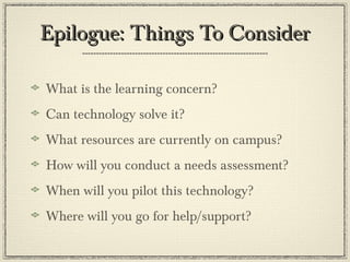 Epilogue: Things To ConsiderEpilogue: Things To Consider
What is the learning concern?
Can technology solve it?
What resources are currently on campus?
How will you conduct a needs assessment?
When will you pilot this technology?
Where will you go for help/support?
 