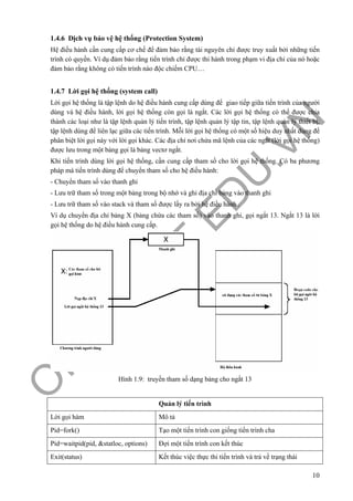 O
PEN
.PTIT.ED
U
.VN
10
1.4.6 Dịch vụ bảo vệ hệ thống (Protection System)
Hệ điều hành cần cung cấp cơ chế để đảm bảo rằng tài nguyên chỉ được truy xuất bởi những tiến
trình có quyền. Ví dụ đảm bảo rằng tiến trình chỉ được thi hành trong phạm vi địa chỉ của nó hoặc
đảm bảo rằng không có tiến trình nào độc chiếm CPU…
1.4.7 Lời gọi hệ thống (system call)
Lời gọi hệ thống là tập lệnh do hệ điều hành cung cấp dùng để giao tiếp giữa tiến trình của người
dùng và hệ điều hành, lời gọi hệ thống còn gọi là ngắt. Các lời gọi hệ thống có thể được chia
thành các loại như là tập lệnh quản lý tiến trình, tập lệnh quản lý tập tin, tập lệnh quản lý thiết bị,
tập lệnh dùng để liên lạc giữa các tiến trình. Mỗi lời gọi hệ thống có một số hiệu duy nhất dùng để
phân biệt lời gọi này với lời gọi khác. Các địa chỉ nơi chứa mã lệnh của các ngắt (lời gọi hệ thống)
được lưu trong một bảng gọi là bảng vectơ ngắt.
Khi tiến trình dùng lời gọi hệ thống, cần cung cấp tham số cho lời gọi hệ thống. Có ba phương
pháp mà tiến trình dùng để chuyển tham số cho hệ điều hành:
- Chuyển tham số vào thanh ghi
- Lưu trữ tham số trong một bảng trong bộ nhớ và ghi địa chỉ bảng vào thanh ghi
- Lưu trữ tham số vào stack và tham số được lấy ra bởi hệ điều hành .
Ví dụ chuyển địa chỉ bảng X (bảng chứa các tham số) vào thanh ghi, gọi ngắt 13. Ngắt 13 là lời
gọi hệ thống do hệ điều hành cung cấp.
Hình 1.9: truyền tham số dạng bảng cho ngắt 13
Quản lý tiến trình
Lời gọi hàm Mô tả
Pid=fork() Tạo một tiến trình con giống tiến trình cha
Pid=waitpid(pid, &statloc, options) Đợi một tiến trình con kết thúc
Exit(status) Kết thúc việc thực thi tiến trình và trả về trạng thái
 