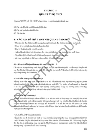 O
PEN
.PTIT.ED
U
.VN
101
CHƯƠNG 4
QUẢN LÝ BỘ NHỚ
Chương “QUẢN LÝ BỘ NHỚ" sẽ giới thiệu và giải thích các vấn đề sau:
4.1 Các vấn đề phát sinh khi quản lý bộ nhớ.
4.2 Các mô hình cấp phát bộ nhớ.
4.3 Bộ nhớ ảo
4.1 CÁC VẤN ĐỀ PHÁT SINH KHI QUẢN LÝ BỘ NHỚ
+ Chuyển đổi địa chỉ tương đối trong chương trình thành địa chỉ thực trong bộ nhớ chính.
+ Quản lý bộ nhớ đã cấp phát và chưa cấp phát.
+ Các kỹ thuật cấp phát bộ nhớ sao cho:
- Ngăn chặn các tiến trình xâm phạm đến vùng nhớ đã được cấp phát cho tiến trình khác.
- Cho phép nhiều tiến trình có thể dùng chung một phần bộ nhớ của nhau.
- Mở rộng bộ nhớ để có thể lưu trữ được nhiều tiến trình đồng thời.
4.1.1 Chuyển đổi địa chỉ tương đối sang tuyệt đối
Các địa chỉ trong chương trình thực thi (dạng exe) là địa chỉ tương đối, và cần được chuyển đổi
các địa chỉ này thành các địa chỉ tuyệt đối trong bộ nhớ chính. Việc chuyển đổi có thể xảy ra vào
một trong những thời điểm sau:
+ Thời điểm biên dịch (compile time):
Nếu tại thời điểm biên dịch, có thể biết vị trí mà tiến trình sẽ được nạp vào trong bộ nhớ, trình
biên dịch có thể phát sinh ngay mã với các địa chỉ tuyệt đối. Tuy nhiên, nếu về sau có sự thay đổi
vị trí của chương trình, cần phải biên dịch lại chương trình. Ví dụ các chương trình .com chạy
trên hệ điều hành MS-DOS có mã tuyệt đối ngay khi biên dịch.
+ Thời điểm nạp (load time):
Nếu tại thời điểm biên dịch, chưa thể biết vị trí mà tiến trình sẽ được nạp vào trong bộ nhớ, trình
biên dịch chỉ phát sinh mã tương đối. Khi nạp chương trình vào bộ nhớ, hệ điều hành sẽ chuyển
các địa chỉ tương đối thành địa chỉ tuyệt đối do đã biết vị trí bắt đầu lưu trữ tiến trình. Khi có sự
thay đổi vị trí lưu trữ, cần nạp lại chương trình để thực hiện lại việc chuyển đổi địa chỉ, không cần
biên dịch lại chương trình.
+ Thời điểm xử lý (execution time):
Nếu có nhu cầu di chuyển tiến trình từ vùng nhớ này sang vùng nhớ khác trong quá trình tiến trình
xử lý, thì việc chuyển đổi địa chỉ sẽ được thực hiện vào lúc tiến trình thực thi. Chức năng chuyển
đổi địa chỉ do phần cứng cung cấp gọi là MMU (memory management unit). Các hệ điều hành
thường dùng việc chuyển đổi theo cách này.
 