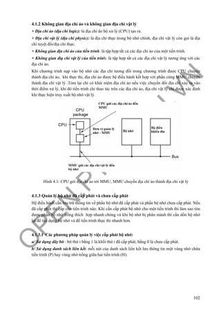 O
PEN
.PTIT.ED
U
.VN
102
4.1.2 Không gian địa chỉ ảo và không gian địa chỉ vật lý
+ Địa chỉ ảo (địa chỉ logic): là địa chỉ do bộ xử lý (CPU) tạo ra.
+ Địa chỉ vật lý (địa chỉ physic): là địa chỉ thực trong bộ nhớ chính, địa chỉ vật lý còn gọi là địa
chỉ tuyệt đối/địa chỉ thực.
+ Không gian địa chỉ ảo của tiến trình: là tập hợp tất cả các địa chỉ ảo của một tiến trình.
+ Không gian điạ chỉ vật lý của tiến trình: là tập hợp tất cả các địa chỉ vật lý tương ứng với các
địa chỉ ảo.
Khi chương trình nạp vào bộ nhớ các địa chỉ tương đối trong chương trình được CPU chuyển
thành địa chỉ ảo, khi thực thi, địa chỉ ảo được hệ điều hành kết hợp với phần cứng MMU chuyển
thành địa chỉ vật lý .Tóm lại chỉ có khái niệm địa chỉ ảo nếu việc chuyển đổi địa chỉ xảy ra vào
thời điểm xử lý, khi đó tiến trình chỉ thao tác trên các địa chỉ ảo, địa chỉ vật lý chỉ được xác định
khi thực hiện truy xuất bộ nhớ vật lý.
Hình 4.1: CPU gởi địa chỉ ảo tới MMU, MMU chuyển địa chỉ ảo thành địa chỉ vật lý
4.1.3 Quản lý bộ nhớ đã cấp phát và chưa cấp phát
Hệ điều hành cần lưu trữ thông tin về phần bộ nhớ đã cấp phát và phần bộ nhớ chưa cấp phát. Nếu
đã cấp phát thì cấp cho tiến trình nào. Khi cần cấp phát bộ nhớ cho một tiến trình thì làm sao tìm
được phần bộ nhớ trống thích hợp nhanh chóng và khi bộ nhớ bị phân mảnh thì cần dồn bộ nhớ
lại để tận dụng bộ nhớ và để tiến trình thực thi nhanh hơn.
4.1.3.1 Các phương pháp quản lý việc cấp phát bộ nhớ:
a/ Sử dụng dãy bit : bít thứ i bằng 1 là khối thứ i đã cấp phát, bằng 0 là chưa cấp phát.
b/ Sử dụng danh sách liên kết: mỗi nút của danh sách liên kết lưu thông tin một vùng nhớ chứa
tiến trình (P) hay vùng nhớ trống giữa hai tiến trình (H).
 