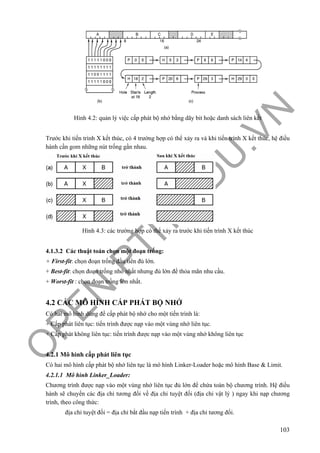 O
PEN
.PTIT.ED
U
.VN
103
Hình 4.2: quản lý việc cấp phát bộ nhớ bằng dãy bit hoặc danh sách liên kết
Trước khi tiến trình X kết thúc, có 4 trường hợp có thể xảy ra và khi tiến trình X kết thúc, hệ điều
hành cần gom những nút trống gần nhau.
Hình 4.3: các trường hợp có thể xảy ra trước khi tiến trình X kết thúc
4.1.3.2 Các thuật toán chọn một đoạn trống:
+ First-fit: chọn đoạn trống đầu tiên đủ lớn.
+ Best-fit: chọn đoạn trống nhỏ nhất nhưng đủ lớn để thỏa mãn nhu cầu.
+ Worst-fit : chọn đoạn trống lớn nhất.
4.2 CÁC MÔ HÌNH CẤP PHÁT BỘ NHỚ
Có hai mô hình dùng để cấp phát bộ nhớ cho một tiến trình là:
+ Cấp phát liên tục: tiến trình được nạp vào một vùng nhớ liên tục.
+ Cấp phát không liên tục: tiến trình được nạp vào một vùng nhớ không liên tục
4.2.1 Mô hình cấp phát liên tục
Có hai mô hình cấp phát bộ nhớ liên tục là mô hình Linker-Loader hoặc mô hình Base & Limit.
4.2.1.1 Mô hình Linker_Loader:
Chương trình được nạp vào một vùng nhớ liên tục đủ lớn để chứa toàn bộ chương trình. Hệ điều
hành sẽ chuyển các địa chỉ tương đối về địa chỉ tuyệt đối (địa chỉ vật lý ) ngay khi nạp chương
trình, theo công thức:
địa chỉ tuyệt đối = địa chỉ bắt đầu nạp tiến trình + địa chỉ tương đối.
 