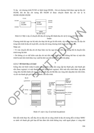 O
PEN
.PTIT.ED
U
.VN
104
Ví dụ: xét chương trình P.EXE có lệnh Jump 0X200, . Giả sử chương trình được nạp tại địa chỉ
0X300, khi đó địa chỉ tương đối 0X200 sẽ được chuyển thành địa chỉ vật lý là
0X300+0X200=0X500
Hình 4.4: Một ví dụ về chuyển đổi địa chỉ tương đối thành địa chỉ vật lý trong mô hình linker-
loader
Chương trình khi nạp vào bộ nhớ cho thực thi thì gọi là tiến trình, vậy trường hợp này các địa chỉ
trong tiến trình là địa chỉ tuyệt đối, còn địa chỉ trong chương trình là địa chỉ tương đối.
Nhận xét:
+ Vì việc chuyển đổi địa chỉ chỉ thực hiện vào lúc nạp nên sau khi nạp không thể di chuyển tiến
trình trong bộ nhớ
+ Do không có cơ chế kiểm soát địa chỉ mà tiến trình truy cập, nên không thể bảo vệ một tiến
trình bị một tiến trình khác truy xuất bộ nhớ của tiến trình một cách trái phép.
4.2.1.2 Mô hình Base & Limit
Giống như mô hình Linker-Loader nhưng phần cứng cần cung cấp hai thanh ghi, một thanh ghi
nền (base register) và một thanh ghi giới hạn (limit register). Khi một tiến trình được cấp phát
vùng nhớ, hệ điều hành cất vào thanh ghi nền địa chỉ bắt đầu của vùng nhớ cấp phát cho tiến trình,
và cất vào thanh ghi giới hạn kích thước của tiến trình.
Hình 4.5: một ví dụ về mô hình base&limit
Khi tiến trình thực thi, mỗi địa chỉ ảo (địa chỉ ảo cũng chính là địa chỉ tương đối) sẽ được MMU
so sánh với thanh ghi giới hạn để bảo đảm tiến trình không truy xuất ngoài phạm vi vùng nhớ
JUMP
0X5000
HĐH
Bộ nhớ vật lý
JUMP
0X2000
P.EXE
0X3000
(base)
0X6000
(bound)
0X3000
0X0000
 