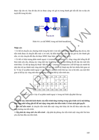 O
PEN
.PTIT.ED
U
.VN
105
được cấp cho nó. Sau đó địa chỉ ảo được cộng với giá trị trong thanh ghi nền để cho ra địa chỉ
tuyệt đối trong bộ nhớ.
Hình 4.6: cơ chế MMU trong mô hình base&limit
Nhận xét:
+ Có thể di chuyển các chương trình trong bộ nhớ vì do tiến trình được nạp ở dạng địa chỉ ảo, khi
tiến trình được di chuyển đến một vị trí mới, hệ điều hành chỉ cần nạp lại giá trị cho thanh ghi
nền, và việc chuyển đổi địa chỉ được MMU thực hiện vào thời điểm xử lý.
+ Có thể có hiện tượng phân mảnh ngoại vi (external fragmentation ): tổng vùng nhớ trống đủ để
thoả mãn yêu cầu, nhưng các vùng nhớ này lại không liên tục nên không đủ để cấp cho một tiến
trình khác. Có thể áp dụng kỹ thuật “dồn bộ nhớ “ (memory compaction ) để kết hợp các mảnh bộ
nhớ nhỏ rời rạc thành một vùng nhớ lớn liên tục, tuy nhiên kỹ thuật này đòi hỏi nhiều thời gian xử
lý. Ví dụ về sự phân mảnh ngoại vi của bộ nhớ, các tiến trình liên tục vào ra bộ nhớ, sau một thời
gian sẽ để lại các vùng nhớ nhỏ mà không thể chứa bất kỳ tiến trình nào.
Hình 4.7: một ví dụ về sự phân mảnh ngoại vi trong mô hình cấp phát liên tục
* Vấn đề nảy sinh khi kích thước của tiến trình tăng trưởng trong qúa trình xử lý mà không
còn vùng nhớ trống gần kề để mở rộng vùng nhớ cho tiến trình. Có hai cách giải quyết:
+ Dời chỗ tiến trình: di chuyển tiến trình đến một vùng nhớ khác đủ lớn để thỏa mãn nhu cầu
tăng trưởng của tiến trình.
+ Cấp phát dư vùng nhớ cho tiến trình : cấp phát dự phòng cho tiến trình một vùng nhớ lớn hơn
yêu cầu ban đầu của tiến trình.
D D D D D
C C
E E E
B B B B B B B
A A A A A A
F
OS OS OS OS OS OS OS OS
 
