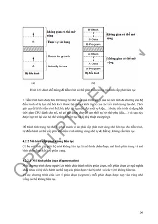 O
PEN
.PTIT.ED
U
.VN
106
Hình 4.8: dành chỗ trống để tiến trình có thể phát triển trong mô hình cấp phát liên tục
+ Tiến trình luôn được lưu trữ trong bộ nhớ suốt quá trình xử lý của nó nên tính đa chương của hệ
điều hành sẽ bị hạn chế bởi kích thước bộ nhớ và kích thước của các tiến trình trong bộ nhớ. Cách
giải quyết là khi tiến trình bị khóa (đợi tài nguyên, đợi một sự kiện,…) hoặc tiến trình sử dụng hết
thời gian CPU dành cho nó, nó có thể được chuyển tạm thời ra bộ nhớ phụ (đĩa,…) và sau này
được nạp trở lại vào bộ nhớ chính để tiếp tục xử lý (kỹ thuật swapping).
Để tránh tình trạng bộ nhớ bị phân mảnh vì do phải cấp phát một vùng nhớ liên tục cho tiến trình,
hệ điều hành có thể cấp phát cho tiến trình những vùng nhớ tự do bất kỳ, không cần liên tục.
4.2.2 Mô hình cấp phát không liên tục
Có ba mô hình cấp phát bộ nhớ không liên tục là mô hình phân đoạn, mô hình phân trang và mô
hình phân đoạn kết hợp phân trang.
4.2.2.1 Mô hình phân đoạn (Segmentation)
Một chương trình được người lập trình chia thành nhiều phân đoạn, mỗi phân đoạn có ngữ nghĩa
khác nhau và hệ điều hành có thể nạp các phân đọan vào bộ nhớ tại các vị trí không liên tục.
Ví dụ: chương trình chia làm 5 phân đoạn (segment), mỗi phân đoạn được nạp vào vùng nhớ
trống có thể không liên tục.
 