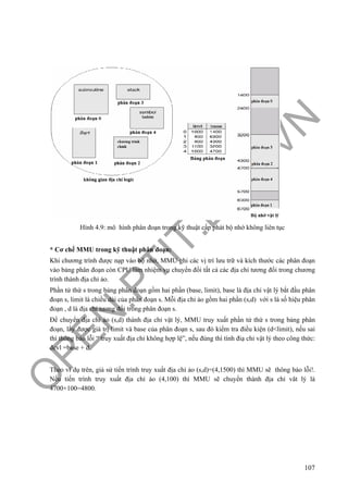 O
PEN
.PTIT.ED
U
.VN
107
Hình 4.9: mô hình phân đoạn trong kỹ thuật cấp phát bộ nhớ không liên tục
* Cơ chế MMU trong kỹ thuật phân đoạn:
Khi chương trình được nạp vào bộ nhớ, MMU ghi các vị trí lưu trữ và kích thước các phân đoạn
vào bảng phân đoạn còn CPU làm nhiệm vụ chuyển đổi tất cả các địa chỉ tương đối trong chương
trình thành địa chỉ ảo.
Phần tử thứ s trong bảng phân đoạn gồm hai phần (base, limit), base là địa chỉ vật lý bắt đầu phân
đoạn s, limit là chiều dài của phân đoạn s. Mỗi địa chỉ ảo gồm hai phần (s,d) với s là số hiệu phân
đoạn , d là địa chỉ tương đối trong phân đoạn s.
Để chuyển địa chỉ ảo (s,d) thành địa chỉ vật lý, MMU truy xuất phần tử thứ s trong bảng phân
đoạn, lấy được giá trị limit và base của phân đoạn s, sau đó kiểm tra điều kiện (d<limit), nếu sai
thì thông báo lỗi “ truy xuất địa chỉ không hợp lệ”, nếu đúng thì tính điạ chỉ vật lý theo công thức:
đcvl =base + d.
Theo ví dụ trên, giả sử tiến trình truy xuất địa chỉ ảo (s,d)=(4,1500) thì MMU sẽ thông báo lỗi!.
Nếu tiến trình truy xuất địa chỉ ảo (4,100) thì MMU sẽ chuyển thành địa chỉ vât lý là
4700+100=4800.
 