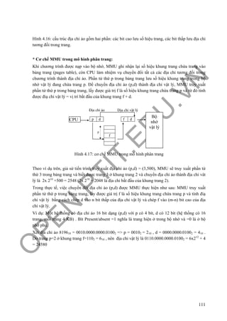 O
PEN
.PTIT.ED
U
.VN
111
Hình 4.16: cấu trúc địa chỉ ảo gồm hai phần: các bit cao lưu số hiệu trang, các bit thấp lưu địa chỉ
tương đối trong trang.
* Cơ chế MMU trong mô hình phân trang:
Khi chương trình được nạp vào bộ nhớ, MMU ghi nhận lại số hiệu khung trang chứa trang vào
bảng trang (pages table), còn CPU làm nhiệm vụ chuyển đổi tất cả các địa chỉ tương đối trong
chương trình thành địa chỉ ảo. Phần tử thứ p trong bảng trang lưu số hiệu khung trang trong bộ
nhớ vật lý đang chứa trang p. Để chuyển địa chỉ ảo (p,d) thành địa chỉ vật lý, MMU truy xuất
phần tử thứ p trong bảng trang, lấy được giá trị f là số hiệu khung trang chứa trang p và từ đó tính
được điạ chỉ vật lý = vị trí bắt đầu của khung trang f + d.
Hình 4.17: cơ chế MMU trong mô hình phân trang
Theo ví dụ trên, giả sử tiến trình truy xuất địa chỉ ảo (p,d) = (3,500), MMU sẽ truy xuất phần tử
thứ 3 trong bảng trang và biết được trang 3 ở khung trang 2 và chuyển địa chỉ ảo thành địa chỉ vât
lý là 2x 210
+500 = 2548 (2x 210
= 2048 là địa chỉ bắt đầu của khung trang 2).
Trong thực tế, việc chuyển đổi địa chỉ ảo (p,d) được MMU thực hiện như sau: MMU truy xuất
phần tử thứ p trong bảng trang, lấy được giá trị f là số hiệu khung trang chứa trang p và tính điạ
chỉ vật lý bằng cách chép d vào n bit thấp của địa chỉ vật lý và chép f vào (m-n) bit cao của địa
chỉ vật lý.
Ví dụ: Một hệ thống có địa chỉ ảo 16 bit dạng (p,d) với p có 4 bít, d có 12 bít (hệ thống có 16
trang, mỗi trang 4 KB) . Bít Present/absent =1 nghĩa là trang hiện ở trong bộ nhớ và =0 là ở bộ
nhớ phụ.
Xét địa chỉ ảo 819610 = 0010.0000.0000.01002 => p = 00102 = 210 , d = 0000.0000.01002 = 410 .
Do trang p=2 ở khung trang f=1102 = 610 , nên địa chỉ vật lý là 0110.0000.0000.01002 = 6x212
+ 4
= 24580
CPU p d f d
f
p
Bộ
nhớ
vật lý
Địa chỉ ảo Địa chỉ vật lý
 