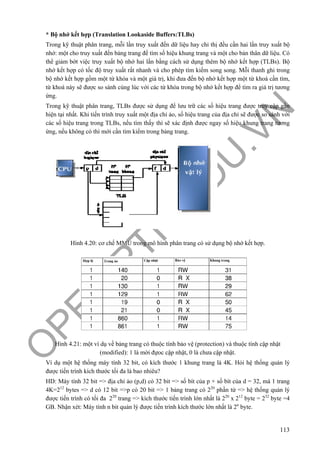 O
PEN
.PTIT.ED
U
.VN
113
* Bộ nhớ kết hợp (Translation Lookaside Buffers:TLBs)
Trong kỹ thuật phân trang, mỗi lần truy xuất đến dữ liệu hay chỉ thị đều cần hai lần truy xuất bộ
nhớ: một cho truy xuất đến bảng trang để tìm số hiệu khung trang và một cho bản thân dữ liệu. Có
thể giảm bớt việc truy xuất bộ nhớ hai lần bằng cách sử dụng thêm bộ nhớ kết hợp (TLBs). Bộ
nhớ kết hợp có tốc độ truy xuất rất nhanh và cho phép tìm kiếm song song. Mỗi thanh ghi trong
bộ nhớ kết hợp gồm một từ khóa và một giá trị, khi đưa đến bộ nhớ kết hợp một từ khoá cần tìm,
từ khoá này sẽ được so sánh cùng lúc với các từ khóa trong bộ nhớ kết hợp để tìm ra giá trị tương
ứng.
Trong kỹ thuật phân trang, TLBs được sử dụng để lưu trữ các số hiệu trang được truy cập gần
hiện tại nhất. Khi tiến trình truy xuất một địa chỉ ảo, số hiệu trang của địa chỉ sẽ được so sánh với
các số hiệu trang trong TLBs, nếu tìm thấy thì sẽ xác định được ngay số hiệu khung trang tương
ứng, nếu không có thì mới cần tìm kiếm trong bảng trang.
Hình 4.20: cơ chế MMU trong mô hình phân trang có sử dụng bộ nhớ kết hợp.
Hình 4.21: một ví dụ về bảng trang có thuộc tính bảo vệ (protection) và thuộc tính cập nhật
(modified): 1 là mời đựoc cập nhật, 0 là chưa cập nhật.
Ví dụ một hệ thống máy tính 32 bit, có kích thước 1 khung trang là 4K. Hỏi hệ thống quản lý
được tiến trình kích thước tối đa là bao nhiêu?
HD: Máy tính 32 bit => địa chỉ ảo (p,d) có 32 bit => số bít của p + số bít của d = 32, mà 1 trang
4K=212
bytes => d có 12 bit =>p có 20 bit => 1 bảng trang có 220
phần tử => hệ thống quản lý
được tiến trình có tối đa 220
trang => kích thước tiến trình lớn nhất là 220
x 212
byte = 232
byte =4
GB. Nhận xét: Máy tính n bit quản lý được tiến trình kích thước lớn nhất là 2n
byte.
 