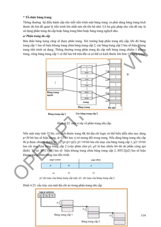 O
PEN
.PTIT.ED
U
.VN
114
* Tổ chức bảng trang
Thông thường hệ điều hành cấp cho mỗi tiến trình một bảng trang và phải dùng bảng trang kích
thước đủ lớn để quản lý tiến trình lớn nhất nên rất tốn bộ nhớ. Có ba giải pháp cho vấn đề này là
sử dụng phân trang đa cấp hoặc bảng trang băm hoặc bảng trang nghịch đảo.
a/ Phân trang đa cấp
Bản thân bảng trang cũng sẽ được phân trang. Xét trường hợp phân trang nhị cấp, khi đó bảng
trang cấp 1 lưu số hiệu khung trang chứa bảng trang cấp 2, các bảng trang cấp 2 lưu số hiệu khung
trang tiến trình sử dụng. Thông thường trong phân trang đa cấp mỗi bảng trang chiếm 1 khung
trang, riêng bảng trang cấp 1 có thể lưu trữ trên đĩa và có thể có kích thước lớn hơn 1 khung trang.
Hình 4.22: một ví dụ về phân trang nhị cấp.
Nếu một máy tính 32 bít, với kích thước trang 4K thì địa chỉ logic có thể biểu diễn như sau: dùng
p=20 bít lưu số hiệu trang, d=12 bít lưu vị trí tương đối trong trang. Nếu dùng bảng trang nhị cấp
thì p được chia ra thành p1, p2 (p=p1+p2): p1=10 bít lưu chỉ mục của bảng trang cấp 1, p2=10 bít
lưu chỉ mục của bảng trang cấp 2 (việc phân chia p1, p2 là bao nhiêu bít thì do phần cứng qui
định). Ta có: BTC1[p1] lưu số hiệu khung trang chứa bảng trang cấp 2, BTC2[p2] lưu số hiệu
khung trang chứa trang của tiến trình.
Hình 4.23: cấu trúc của một địa chỉ ảo trong phân trang nhị cấp
Bảng trang cấp 1
Bảng trang cấp 2
page number page offset
pi p2 d
10 10 12
p1 chỉ mục của bảng trang cấp một. p2 chỉ mục của bảng trang cấp 2
 