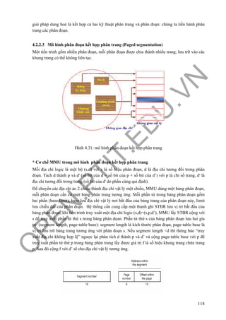 O
PEN
.PTIT.ED
U
.VN
118
giải pháp dung hoà là kết hợp cả hai kỹ thuật phân trang và phân đoạn: chúng ta tiến hành phân
trang các phân đoạn.
4.2.2.3 Mô hình phân đoạn kết hợp phân trang (Paged segmentation)
Một tiến trình gồm nhiều phân đoạn, mỗi phân đoạn được chia thành nhiều trang, lưu trữ vào các
khung trang có thể không liên tục.
Hình 4.31: mô hình phân đoạn kết hợp phân trang
* Cơ chế MMU trong mô hình phân đoạn kết hợp phân trang
Mỗi địa chỉ logic là một bộ (s,d) với s là số hiệu phân đoạn, d là địa chỉ tương đối trong phân
đoạn. Tách d thành p và d' (số bít của d = số bít của p + số bít của d’) với p là chỉ số trang, d' là
địa chỉ tương đối trong trang (số bít của d' do phần cứng qui định).
Để chuyển các địa chỉ ảo 2 chiều thành địa chỉ vật lý một chiều, MMU dùng một bảng phân đoạn,
mỗi phân đoạn cần có một bảng phân trang tương ứng. Mỗi phần tử trong bảng phân đoạn gồm
hai phần (base,limit), base lưu địa chỉ vật lý nơi bắt đầu của bảng trang của phân đoạn này, limit
lưu chiều dài của phân đoạn. Hệ thống cần cung cấp một thanh ghi STBR lưu vị trí bắt đầu của
bảng phân đoạn, khi tiến trình truy xuất một địa chỉ logic (s,d)=(s,p,d’), MMU lấy STBR cộng với
s để truy xuất phần tử thứ s trong bảng phân đọan. Phần tử thứ s của bảng phân đoạn lưu hai gía
trị (segment length, page-table base): segment length là kích thước phân đoạn, page-table base là
vị trí lưu trữ bảng trang tương ứng với phân đoạn s. Nếu segment length <d thì thông báo “truy
xuất địa chỉ không hợp lệ” ngược lại phân tích d thành p và d’ và cộng page-table base với p để
truy xuất phần tử thứ p trong bảng phân trang lấy được giá trị f là số hiệu khung trang chứa trang
p. Sau đó cộng f với d’ sẽ cho địa chỉ vật lý tương ứng.
 