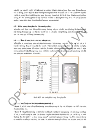 O
PEN
.PTIT.ED
U
.VN
120
toàn bộ vào bộ nhớ vật lý. Với kỹ thuật bộ nhớ ảo, hệ điều hành sẽ tăng được mức độ đa chương
của hệ thống, có thể thực thi được những chương trình kích thước rất lớn so với kích thước bộ nhớ
vật lý và người lập trình không cần quan tâm máy tính có đủ RAM để thực thi chương trình hay
không. Có hai phương pháp cài đặt kỹ thuật bộ nhớ ảo đó là phân trang theo yêu cầu (Demand
paging) hoặc phân đoạn theo yêu cầu (Demand segmentation)
4.3.1 Phân trang theo yêu cầu (Demand paging)
Một tiến trình được chia thành nhiều trang, thường trú trên bộ nhớ phụ (thường là đĩa cứng) và
một trang chỉ được nạp vào bộ nhớ chính khi có yêu cầu. Vùng không gian đĩa dùng để lưu trữ
tạm các trang gọi là không gian swapping.
4.3.1.1 Cấu trúc một phần tử trong bảng trang
Mỗi phần tử trong bảng trang sẽ gồm hai trường: Một trường chứa bit "kiểm tra" có giá trị 1
(valid) là trang đang ở trong bộ nhớ chính , 0 (invalid) là trang đang được lưu trên bộ nhớ phụ
hoặc trang không thuộc tiến trình, khởi đầu tất cả bit kiểm tra trong bảng trang đều bằng 0. Một
trường chứa số hiệu khung trang (nếu bit kiểm tra là valid) hoặc chứa địa chỉ của trang trên bộ
nhớ phụ (nếu bit kiểm tra là invalid).
Hình 4.35: mô hình phân trang theo yêu cầu
4.3.1.2 Chuyển địa chỉ ảo (p,d) thành địa chỉ vật lý
+ Bước 1: MMU truy xuất phần tử thứ p trong bảng trang để lấy các thông tin cần thiết cho việc
chuyển đổi địa chỉ.
+ Bước 2: Nếu phần tử thứ p có bit kiểm tra bằng 1 (valid), thì trang đang yêu cầu truy xuất hợp
lệ, tức là có sẵn trong bộ nhớ, khi đó việc chuyển đổi địa chỉ ảo thành địa chỉ vật lý xảy ra bình
thường, địa chỉ vật lý = số hiệu khung trang * kích thước của một khung + d. Nếu phần tử thứ p
có bit kiểm tra bằng 0 (invalid), thì MMU sẽ phát sinh một ngắt để báo cho hệ điều hành có “lỗi
 