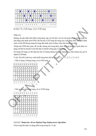 O
PEN
.PTIT.ED
U
.VN
123
7 7 7 2 2 2 2 4 4 4 0 0 0 0 0 0 0 7 7 7
0 0 0 0 3 3 3 2 2 2 2 2 1 1 1 1 1 0 0
1 1 1 1 0 0 0 3 3 3 3 3 2 2 2 2 2 1
* * * * * * * * * * * * * * *
Kí hiệu * là có lỗi trang và có 15 lỗi trang
Nhận xét:
Không cần ghi nhận thời điểm trang được nạp vào bộ nhớ, mà chỉ cần quản lý các trang trong bộ
nhớ bằng một danh sách FIFO, khi đó nếu có lỗi trang thì trang truy xuất được đưa vào cuối danh
sách và nếu hết khung trang thì trang đầu danh sách sẽ được chọn làm trang nạn nhân.
Thuật toán FIFO đơn giản, dễ cài đặt, nhưng nếu trang được chọn là trang thường xuyên được sử
dụng, thì khi bị chuyển ra bộ nhớ phụ sẽ nhanh chóng gây ra lỗi trang.
Số lượng lỗi trang có thể tăng lên khi số lượng khung trang sử dụng tăng, hiện tượng này gọi là
nghịch lý Belady.
Ví dụ: Xét tiến trình truy xuất chuỗi trang theo thứ tự sau: 1, 2, 3, 4, 1, 2, 5, 1, 2, 3, 4, 5
+ Nếu sử dụng 3 khung trang, sẽ có 9 lỗi trang
1 2 3 4 1 2 5 1 2 3 4 5
1 1 1 4 4 4 5 5 5 5 5 5
2 2 2 1 1 1 1 1 3 3 3
3 3 3 2 2 2 2 2 4 4
* * * * * * * * *
+ Nếu sử dụng 4 khung trang, sẽ có 10 lỗi trang
1 2 3 4 1 2 5 1 2 3 4 5
1 1 1 1 1 1 5 5 5 5 4 4
2 2 2 2 2 2 1 1 1 1 5
3 3 3 3 3 3 2 2 2 2
4 4 4 4 4 4 3 3 3
* * * * * * * * * *
4.3.1.5.2 Thuật toán tối ưu (Optimal Page Replacement Algorithm)
Chọn trang lâu được sử dụng nhất trong tương lai. Ví dụ:
 