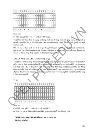 O
PEN
.PTIT.ED
U
.VN
124
7 0 1 2 0 3 0 4 2 3 0 3 2 1 2 0 1 7 0 1
7 7 7 2 2 2 2 2 2 2 2 2 2 2 2 2 2 7 7 7
0 0 0 0 0 0 4 4 4 0 0 0 0 0 0 0 0 0 0
1 1 1 3 3 3 3 3 3 3 3 1 1 1 1 1 1 1
* * * * * * * * *
Nhận xét:
Có 9 lỗi trang, FIFO 15 lỗi => tốt hơn FIFO nhiều.
Thuật toán này bảo đảm số lượng lỗi trang phát sinh là thấp nhất, nó cũng không bị nghịch lý
Belady, tuy nhiên đây là một thuật toán khó cài đặt vì thường không thể biết trước chuỗi truy xuất
của tiến trình.
Đối với các hệ điều hành cho thiết bị gia dụng, thường chỉ có một số tiến trình cố định thực thi
nên có thể cho tiến trình chạy trước một lần, ghi nhận lại chuỗi trang truy xuất, các lần thực thi
sau đó có thể sử dụng thuật toán tối ưu để chọn trang nạn nhân.
4.3.1.5.3 Thuật toán LRU ( Least-recently-used)
Thuật toán FIFO sử dụng thời điểm nạp trang để chọn trang thay thế, thuật toán tối ưu dùng thời
điểm trang sẽ được sử dụng gần nhất trong tương lai. Vì thời điểm này thường khó xác định trước
nên thuật toán LRU sẽ dùng thời điểm cuối cùng trang được truy xuất (dùng quá khứ gần để dự
đoán tương lai gần). Với mỗi trang, ghi nhận thời điểm cuối cùng trang được truy cập, trang được
chọn để thay thế sẽ là trang lâu nhất chưa được truy xuất vì với suy nghĩ là trang này có khả năng
ít được sử dụng nhất.
Ví dụ:
7 0 1 2 0 3 0 4 2 3 0 3 2 1 2 0 1 7 0 1
7 7 7 2 2 2 2 4 4 4 0 0 0 1 1 1 1 1 1 1
0 0 0 0 0 0 0 0 3 3 3 3 3 3 0 0 0 0 0
1 1 1 3 3 3 2 2 2 2 2 2 2 2 2 7 7 7
* * * * * * * * * * * *
Nhận xét:
Có 12 lỗi trang, FIFO 15 lỗi =>LRU tốt hơn FIFO.
OPT và LRU có số lỗi trang không đổi khi nghịch đảo chuỗi địa chỉ truy xuất.
* Cài đặt thuật toán LRU: có thể dùng hai kỹ thuật sau
+ Sử dụng bộ đếm:
 