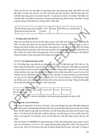 O
PEN
.PTIT.ED
U
.VN
125
Thêm vào cấu trúc của mỗi phần tử trong bảng trang một trường ghi nhận “thời điểm truy xuất
gần nhất”, và thêm vào cấu trúc của CPU một thanh ghi đếm (counter). Mỗi lần thực hiện truy
xuất đến một trang, giá trị của counter tăng lên 1 và ghi giá trị counter vào trường “thời điểm truy
xuất gần nhất” của phần tử tương ứng với trang trong bảng trang. Khi đó trang “nạn nhân” là trang
có giá trị trường “thời điểm truy xuất gần nhất” là nhỏ nhất.
số hiệu khung trang chứa trang
hoặc địa chỉ trang trên đĩa
bit valid -
invalid
bit dirty thời điểm truy xuất gần nhất
+ Sử dụng danh sách liên kết :
Dùng một một dslk lưu trữ các số hiệu trang, trang ở cuối danh sách là trang được truy xuất gần
nhất, và trang ở đầu danh sách là trang lâu nhất chưa được sử dụng. Nếu có lỗi trang và nếu có
khung trang trống thì thêm nút chứa số hiệu trang đang truy xuất vào cuối danh sách, nếu không
có khung trống thì trang được chọn làm trang nạn nhân sẽ là trang ở đầu danh sách, khi đó hủy nút
đầu và thêm nút chứa số hiệu trang đang truy xuất vào cuối danh sách. Nếu không có lỗi trang thì
chuyển nút chứa số hiệu trang hiện hành xuống cuối danh sách.
4.3.1.5.4 Các thuật toán xấp xỉ LRU
Có ít hệ thống được cung cấp đủ các phần cứng hỗ trợ để cài đặt thuật toán LRU thật sự. Tuy
nhiên, nhiều hệ thống được trang bị thêm một bit tham khảo (reference). Mỗi phần tử trong bảng
trang có thêm bit reference được khởi gán là 0 bởi hđh và được phần cứng gán là 1 mỗi lần trang
tương ứng được truy cập. Sau mỗi chu kỳ qui định trước, phần cứng kiểm tra giá trị của các bit
reference để xác định được trang nào đã được truy xuất đến và trang nào không, sau khi đã kiểm
tra xong, các bit reference được phần cứng gán trở về 0. Với bit reference, có thể biết được trang
nào đã được truy xuất, nhưng không biết được thứ tự truy xuất của các trang. Thông tin không đầy
đủ này dẫn đến nhiều thuật toán xấp xỉ LRU khác nhau.
số hiệu khung trang chứa trang hoặc
địa chỉ trang trên đĩa
bit valid-invalid bit dirty bit reference
Hình 4.39: cấu trúc một phần tử của bảng trang trong thuật toán xấp xỉ LRU
a/ Thuật toán với các bít history
Mỗi trang sử dụng thêm 8 bit lịch sử (history). Sau từng khoảng thời gian nhất định (thường là
100 milliseconds), một ngắt đồng hồ được phát sinh và quyền điều khiển được chuyển cho hệ điều
hành. Hệ điều hành sẽ cập nhật các bít history của mỗi trang bằng cách dịch các bit history sang
phải 1 vị trí để loại bỏ bit thấp nhất và đặt bit reference của mỗi trang vào bit cao nhất trong 8 bit
history của trang đó. 8 bit history sẽ lưu trữ tình hình truy xuất đến trang trong 8 chu kỳ cuối
cùng.
Nếu 8 bit history là 00000000 thì trang tương ứng có khả năng không được dùng trong 8 chu kỳ
cuối, nếu 8 bit history là 11111111 thì trang tương ứng được dùng đến ít nhất 1 lần trong mỗi 8
chu kỳ cuối. Nếu xét 8 bit history như một số nguyên không dấu thì trang “nạn nhân” là trang có
 