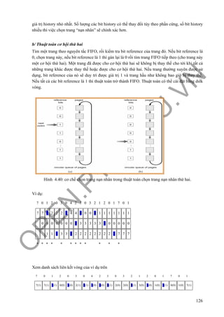 O
PEN
.PTIT.ED
U
.VN
126
giá trị history nhỏ nhất. Số lượng các bit history có thể thay đổi tùy theo phần cứng, số bít history
nhiều thì việc chọn trang “nạn nhân” sẽ chính xác hơn.
b/ Thuật toán cơ hội thứ hai
Tìm một trang theo nguyên tắc FIFO, rồi kiểm tra bit reference của trang đó. Nếu bit reference là
0, chọn trang này, nếu bit reference là 1 thì gán lại là 0 rồi tìm trang FIFO tiếp theo (cho trang này
một cơ hội thứ hai). Một trang đã được cho cơ hội thứ hai sẽ không bị thay thế cho tới khi tất cả
những trang khác được thay thế hoặc được cho cơ hội thứ hai. Nếu trang thường xuyên được sử
dụng, bit reference của nó sẽ duy trì được giá trị 1 và trang hầu như không bao giờ bị thay thế.
Nếu tất cả các bít reference là 1 thì thuật toán trở thành FIFO. Thuật toán có thể cài đặt bằng dslk
vòng.
Hình 4.40: cơ chế chọn trang nạn nhân trong thuật toán chọn trang nạn nhân thứ hai.
Ví dụ:
7 0 1 2 0 3 0 4 2 3 0 3 2 1 2 0 1 7 0 1
7 7 7 2 2 2 2 4 4 4 0 0 0 1 1 1 1 1 1 1
0 0 0 0 0 0 0 0 3 3 3 3 3 3 0 0 0 0 0
1 1 1 3 3 3 2 2 2 2 2 2 2 2 2 7 7 7
* * * * * * * * * * * *
Xem danh sách liên kết vòng của ví dụ trên
7 0 1 2 0 3 0 4 2 3 0 3 2 1 2 0 1 7 0 1
7(1) 7(1) 7(1) 0(0) 1(0) 2(1) 2(1) 3(0) 0(0) 4(1) 2(0) 2(0) 0(1) 3(0) 3(0) 1(0) 2(1) 0(0) 1(0) 7(1)
 