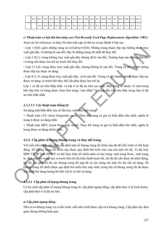 O
PEN
.PTIT.ED
U
.VN
127
0(1) 0(1) 1(0) 2(1) 0(1) 3(1) 0(0) 4(1) 2(1) 3(0) 0(1) 3(1) 2(0) 1(0) 2(1) 0(1) 1(0) 7(1) 0(1)
1(1) 2(1) 0(1) 3(1) 0(1) 4(1) 2(1) 3(1) 0(1) 3(1) 2(1) 1(0) 2(1) 0(1) 1(1) 7(1) 0(1) 1(1)
c/ Thuật toán cơ hội thứ hai nâng cao (Not Recently Used Page Replacement Algorithm: NRU)
Xem các bit reference và dirty bit như một cặp có thứ tự và tạo thành 4 lớp sau :
- Lớp 1 (0,0): gồm những trang có (ref,dirty)=(0,0). Những trang thuộc lớp này không được truy
xuất gần đây và không bị sửa đổi, đây là những trang tốt nhất để thay thế.
- Lớp 2 (0,1): trang không truy xuất gần đây nhưng đã bị sửa đổi. Trường hợp này không thật tốt,
vì trang cần được lưu trữ lại trước khi thay thế.
- Lớp 3 (1,0): trang được truy xuất gần đây, nhưng không bị sửa đổi. Trang có thể nhanh chóng
được tiếp tục được sử dụng.
- Lớp 4 (1,1): trang được truy xuất gần đây, và bị sửa đổi. Trang có thể nhanh chóng được tiếp tục
được sử dụng và trước khi thay thế cần phải được lưu trữ lại.
Lớp 1 có độ ưu tiên thấp nhất, và lớp 4 có độ ưu tiên cao nhất. Một trang sẽ thuộc về một trong
bốn lớp trên và trang được chọn làm trang “nạn nhân” là trang đầu tiên tìm thấy trong lớp có độ
ưu tiên thấp nhất.
4.3.1.5.5 Các thuật toán thống kê
Sử dụng một biến đếm lưu số lần truy xuất đến một trang.
+ Thuật toán LFU (least frequently used): Thay thế trang có giá trị biến đếm nhỏ nhất, nghĩa là
trang ít được sử dụng nhất.
+ Thuật toán MFU (most frequently used): Thay thế trang có giá trị biến đếm lớn nhất, nghĩa là
trang được sử dụng nhiều nhất.
4.3.2 Cấp phát số lượng khung trang và thay thế trang
Với mỗi tiến trình, cần phải cấp phát một số khung trang tối thiểu nào đó để tiến trình có thể hoạt
động. Số khung trang tối thiểu này được quy định bởi kiến trúc của của một chỉ thị. Ví dụ máy
IBM 370 để lệnh MOVE có thể thực hiện tối thiểu phải có hai trang: một trang from , một trang
to. Khi một lỗi trang xảy ra trước khi chỉ thị hiện hành hoàn tất, chỉ thị đó cần được tái khởi động,
lúc đó cần phải có đủ các khung trang để nạp tất cả các trang mà một chỉ thị cần sử dụng. Số
khung trang tối thiểu được qui định bởi kiến trúc máy tính, trong khi số khung trang tối đa được
xác định bởi dung lượng bộ nhớ vật lý có thể sử dụng.
4.3.2.1 Cấp phát số lượng khung trang
Có ba cách cấp phát số lượng khung trang là: cấp phát ngang bằng, cấp phát theo tỉ lệ kích thước,
cấp phát theo tỉ lệ độ ưu tiên.
a/ Cấp phát ngang bằng:
Nếu có m khung trang và n tiến trình, mỗi tiến trình được cấp m/n khung trang. Cấp phát này đơn
giản nhưng không hiệu quả.
 