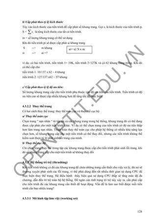 O
PEN
.PTIT.ED
U
.VN
128
b/ Cấp phát theo tỷ lệ kích thước
Tùy vào kích thước của tiến trình để cấp phát số khung trang. Gọi si là kích thước của tiến trình pi
S = is∑ là tổng kích thước của tất cả tiến trình.
m = số lượng khung trang có thể sử dụng
Khi đó tiến trình pi sẽ được cấp phát ai khung trang
S --> m khung
si --> ai =?
ví dụ: có hai tiến trình, tiến trình 1= 10K, tiến trình 2=127K và có 62 khung trang trống. Khi đó
có thể cấp cho
tiến trình 1: 10/137 x 62 ~ 4 khung
tiến trình 2: 127/137 x62 ~ 57 khung
c/ Cấp phát theo tỷ lệ độ ưu tiên:
Số lượng khung trang cấp cho tiến trình phụ thuộc vào độ ưu tiên của tiến trình. Tiến trình có độ
ưu tiên cao sẽ được cấp nhiều khung hơn để tăng tốc độ thực hiện.
4.3.2.2 Thay thế trang
Có hai cách thay thế trang: thay thế toàn cục và thay thế cục bộ
a/ Thay thế toàn cục
Chọn trang “ nạn nhân “ từ tập tất cả các khung trang trong hệ thống, khung trang đó có thể đang
được cấp phát cho một tiến trình khác. Ví dụ có thể chọn trang của tiến trình có độ ưu tiên thấp
hơn làm trang nạn nhân. Thuật toán thay thế toàn cục cho phép hệ thống có nhiều khả năng lựa
chọn hơn, số khung trang cấp cho một tiến trình có thể thay đổi, nhưng các tiến trình không thể
kiểm soát được tỷ lệ phát sinh lỗi trang của mình.
b/ Thay thế cục bộ
Chỉ chọn trang thay thế trong tập các khung trang được cấp cho tiến trình phát sinh lỗi trang, khi
đó số khung trang cấp cho một tiến trình sẽ không thay đổi
4.3.3 Hệ thống trì trệ (thrashing)
Khi tiến trình không có đủ các khung trang để chứa những trang cần thiết cho việc xử lý, thì nó sẽ
thường xuyên phát sinh các lỗi trang, vì thế phải dùng đến rất nhiều thời gian sử dụng CPU để
thực hiện thay thế trang. Hệ điều hành thấy hiệu quả sử dụng CPU thấp sẽ tăng mức độ đa
chương, dẫn đến trì trệ toàn bộ hệ thống. Để ngăn cản tình trạng trì trệ này xảy ra, cần phải cấp
cho tiến trình đủ các khung trang cần thiết để hoạt động. Vấn đề là làm sao biết được mỗi tiến
trình cần bao nhiêu trang?
4.3.3.1 Mô hình tập làm việc (working set)
ai= si/ S x m
 