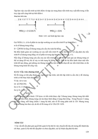 O
PEN
.PTIT.ED
U
.VN
129
Tập làm việc của tiến trình tại thời điểm t là tập các trang được tiến trình truy xuất đến trong Δ lần
truy cập cuối cùng tính tại thời điểm t.
Hình 4.41: mô hình tập làm việc
Gọi WSSi ( Δ , t) là số phần tử của tập working set của tiến trình Pi tại thời điểm t.
m là số khung trang trống.
D = ∑WSSi là tổng số khung trang yêu cầu cho toàn hệ thống .
Hệ điều hành giám sát working set của mỗi tiến trình Pi và tại thời điểm t sẽ cấp phát cho tiến
trình Pi số khung trang bằng với số phần tử trong tập làm việc (WSSi)(Δ, t-1).
Nếu tổng số khung trang yêu cầu của các tiến trình trong hệ thống vượt quá các khung trang có
thể sử dụng (D>m), thì sẽ xảy ra tình trạng hệ thống trì trệ. Khi đó hệ điều hành chọn một tiến
trình để tạm dừng, giải phóng các khung trang của tiến trình đã chọn để các tiến trình khác có đủ
khung trang hoàn tất công việc.
4.3.3.2 Cấu trúc chương trình
Số lỗi trang có khi phụ thuộc vào ngôn ngữ lập trình, nên khi lập trình ta cần chú ý để chương
trình có thể thực hiện nhanh hơn.
Ví dụ: xét ct sau:
int a[128][128];
for (i=0; i<128; i++)
for (j=0; j<128; j++)
a[i][j]=0;
Gỉa sử trang có kích thước 128 bytes và tiến trình được cấp 2 khung trang: khung trang thứ nhất
chưá mã tiến trình, khung trang còn lại được khởi động ở trạng thái trống . Trong Pascal, C mảng
lưu theo hàng, mỗi hàng chiếm 1 trang bộ nhớ, nên số lỗi trang phát sinh là 128. Nhưng trong
Fortran mảng lưu theo cột, do đó số lỗi trang sẽ là 128x128=1638.
TÓM TẮT
+ Các vấn đề cần phải giải quyết khi quản lý bộ nhớ là việc chuyển đổi địa chỉ tương đối thành địa
chỉ thực, quản lý bộ nhớ đã cấp phát và chưa cấp phát, các kỹ thuật cấp phát bộ nhớ.
 