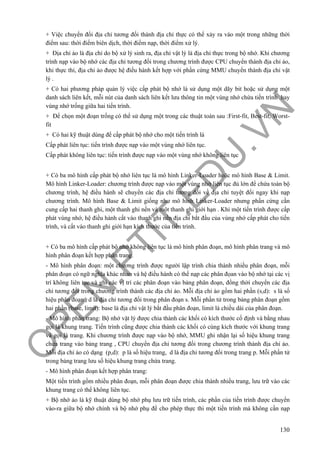 O
PEN
.PTIT.ED
U
.VN
130
+ Việc chuyển đổi địa chỉ tương đối thành địa chỉ thực có thể xảy ra vào một trong những thời
điểm sau: thời điểm biên dịch, thời điểm nạp, thời điểm xử lý.
+ Địa chỉ ảo là địa chỉ do bộ xử lý sinh ra, địa chỉ vật lý là địa chỉ thực trong bộ nhớ. Khi chương
trình nạp vào bộ nhớ các địa chỉ tương đối trong chương trình được CPU chuyển thành địa chỉ ảo,
khi thực thi, địa chỉ ảo được hệ điều hành kết hợp với phần cứng MMU chuyển thành địa chỉ vật
lý .
+ Có hai phương pháp quản lý việc cấp phát bộ nhớ là sử dụng một dãy bit hoặc sử dụng một
danh sách liên kết, mỗi nút của danh sách liên kết lưu thông tin một vùng nhớ chứa tiến trình hay
vùng nhớ trống giữa hai tiến trình.
+ Để chọn một đoạn trống có thể sử dụng một trong các thuật toán sau :First-fit, Best-fit, Worst-
fit
+ Có hai kỹ thuật dùng để cấp phát bộ nhớ cho một tiến trình là
Cấp phát liên tục: tiến trình được nạp vào một vùng nhớ liên tục.
Cấp phát không liên tục: tiến trình được nạp vào một vùng nhớ không liên tục
+ Có ba mô hình cấp phát bộ nhớ liên tục là mô hình Linker-Loader hoặc mô hình Base & Limit.
Mô hình Linker-Loader: chương trình được nạp vào một vùng nhớ liên tục đủ lớn để chứa toàn bộ
chương trình, hệ điều hành sẽ chuyển các địa chỉ tương đối về địa chỉ tuyệt đối ngay khi nạp
chương trình. Mô hình Base & Limit giống như mô hình Linker-Loader nhưng phần cứng cần
cung cấp hai thanh ghi, một thanh ghi nền và một thanh ghi giới hạn . Khi một tiến trình được cấp
phát vùng nhớ, hệ điều hành cất vào thanh ghi nền địa chỉ bắt đầu của vùng nhớ cấp phát cho tiến
trình, và cất vào thanh ghi giới hạn kích thước của tiến trình.
+ Có ba mô hình cấp phát bộ nhớ không liên tục là mô hình phân đoạn, mô hình phân trang và mô
hình phân đoạn kết hợp phân trang.
- Mô hình phân đoạn: một chương trình được người lập trình chia thành nhiều phân đoạn, mỗi
phân đoạn có ngữ nghĩa khác nhau và hệ điều hành có thể nạp các phân đọan vào bộ nhớ tại các vị
trí không liên tục và ghi các vị trí các phân đoạn vào bảng phân đoạn, đồng thời chuyển các địa
chỉ tương đối trong chương trình thành các địa chỉ ảo. Mỗi địa chỉ ảo gồm hai phần (s,d): s là số
hiệu phân đoạn , d là địa chỉ tương đối trong phân đoạn s. Mỗi phần tử trong bảng phân đoạn gồm
hai phần (base, limit): base là địa chỉ vật lý bắt đầu phân đoạn, limit là chiều dài của phân đoạn.
- Mô hình phân trang: Bộ nhớ vật lý được chia thành các khối có kích thước cố định và bằng nhau
gọi là khung trang. Tiến trình cũng được chia thành các khối có cùng kích thước với khung trang
và gọi là trang. Khi chương trình được nạp vào bộ nhớ, MMU ghi nhận lại số hiệu khung trang
chứa trang vào bảng trang , CPU chuyển địa chỉ tương đối trong chương trình thành địa chỉ ảo.
Mỗi địa chỉ ảo có dạng (p,d): p là số hiệu trang, d là địa chỉ tương đối trong trang p. Mỗi phần tử
trong bảng trang lưu số hiệu khung trang chứa trang.
- Mô hình phân đoạn kết hợp phân trang:
Một tiến trình gồm nhiều phân đoạn, mỗi phân đoạn được chia thành nhiều trang, lưu trữ vào các
khung trang có thể không liên tục.
+ Bộ nhớ ảo là kỹ thuật dùng bộ nhớ phụ lưu trữ tiến trình, các phần của tiến trình được chuyển
vào-ra giữa bộ nhớ chính và bộ nhớ phụ để cho phép thực thi một tiến trình mà không cần nạp
 