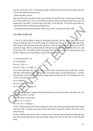O
PEN
.PTIT.ED
U
.VN
131
toàn bộ vào bộ nhớ vật lý. Có hai phương pháp cài đặt kỹ thuật bộ nhớ ảo đó là phân trang theo
yêu cầu hoặc phân đoạn theo yêu cầu
- Phân trang theo yêu cầu:
Một tiến trình được chia thành nhiều trang, thường trú trên đĩa cứng và một trang chỉ được nạp
vào bộ nhớ chính khi có yêu cầu. Nếu khi nạp trang mà không còn khung trang trống, chọn một
khung trang "nạn nhân" và chuyển trang "nạn nhân " ra bộ nhớ phụ , rồi chuyển trang muốn truy
xuất từ bộ nhớ phụ vào khung trang trống đã chọn.
+ Các thuật toán chọn trang nạn nhân: FIFO, tối ưu, LRU, các thuật toán xấp xỉ LRU
CÂU HỎI VÀ BÀI TẬP
1. Giả sử có một hệ thống sử dụng kỹ thuật phân trang theo yêu cầu. Bảng trang được lưu trữ
trong các thanh ghi. Để xử lý một lỗi trang tốn 8 miliseconds nếu có sẵn một khung trang trống,
hoặc trang bị thay thế không bị sửa đổi nội dung, và tốn 20 miliseconds nếu trang bị thay thế bị
sửa đổi nội dung. Mỗi truy xuất bộ nhớ tốn 100 nanoseconds. Giả sử trang bị thay thế có xác suất
bị sửa đổi là 70%. Tỷ lệ phát sinh lỗi trang phải là bao nhiêu để có thể duy trì thời gian truy xuất
bộ nhớ ( effective acess time) không vượt quá 200 nanoseconds?
2. Xét chương trình C sau :
int A [100][100] ;
for (i=0; i<100; i++)
for (j=0; j<100; j++) A[i][j]= 0;
Giả sử tiến trình được cấp 3 khung trang với kích thước một khung trang là 200 bytes, mã tiến
trình luôn chiếm khung trang 1, khung trang 2 và 3 để lưu mảng A và khởi đầu khung 2, 3 là rỗng.
Hỏi tiến trình có bao nhiêu lỗi trang khi sử dụng thuật toán thay thế LRU. Xét chương trình C sau
với câu hỏi tương tự như trên
int A [100][100] ;
for (j=0; j<100; j++)
for (i=0; i<100; i++) A[i][j]= 0;
3. Trong một hệ thống sử dụng kỹ thuật phân trang theo yêu cầu, kích thước mỗi trang là 2K , xét
đoạn chương trình C sau đây:
int n = 3*1024; int A[n], B[n];
for (i=0; i<n;i++) A[i]=i;
for (i=0 ;i<n;i++) B[A[i]]=i;
a) Nếu số khung cấp cho tiến trình là không hạn chế và giả sử khung trang thứ nhất luôn dùng để
chưá tiến trình, các khung trang còn lại được khởi động ở trạng thái trống thì tiến trình có bao
nhiêu lỗi trang.
b) Nếu số khung cấp cho tiến trình là 2 khung và giả sử khung trang thứ nhất luôn dùng để chưá
tiến trình, khung trang thứ hai được khởi động ở trạng thái trống thì tiến trình có bao nhiêu lỗi
trang.
 