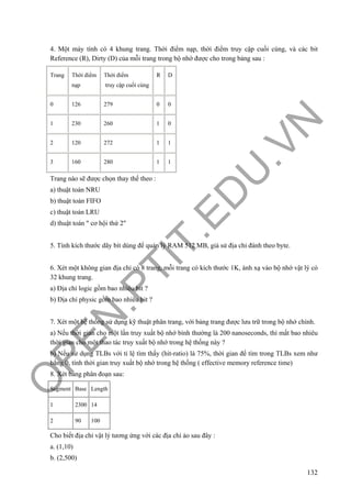 O
PEN
.PTIT.ED
U
.VN
132
4. Một máy tính có 4 khung trang. Thời điểm nạp, thời điểm truy cập cuối cùng, và các bit
Reference (R), Dirty (D) của mỗi trang trong bộ nhớ được cho trong bảng sau :
Trang Thời điểm
nạp
Thời điểm
truy cập cuối cùng
R D
0 126 279 0 0
1 230 260 1 0
2 120 272 1 1
3 160 280 1 1
Trang nào sẽ được chọn thay thế theo :
a) thuật toán NRU
b) thuật toán FIFO
c) thuật toán LRU
d) thuật toán " cơ hội thứ 2"
5. Tính kích thước dãy bít dùng để quản lý RAM 512 MB, giả sử địa chỉ đánh theo byte.
6. Xét một không gian địa chỉ có 8 trang, mỗi trang có kích thước 1K, ánh xạ vào bộ nhớ vật lý có
32 khung trang.
a) Địa chỉ logic gồm bao nhiêu bit ?
b) Địa chỉ physic gồm bao nhiêu bit ?
7. Xét một hệ thống sử dụng kỹ thuật phân trang, với bảng trang được lưu trữ trong bộ nhớ chính.
a) Nếu thời gian cho một lần truy xuất bộ nhớ bình thường là 200 nanoseconds, thì mất bao nhiêu
thời gian cho một thao tác truy xuất bộ nhớ trong hệ thống này ?
b) Nếu sử dụng TLBs với tỉ lệ tìm thấy (hit-ratio) là 75%, thời gian để tìm trong TLBs xem như
bằng 0, tính thời gian truy xuất bộ nhớ trong hệ thống ( effective memory reference time)
8. Xét bảng phân đoạn sau:
Segment Base Length
1 2300 14
2 90 100
Cho biết địa chỉ vật lý tương ứng với các địa chỉ ảo sau đây :
a. (1,10)
b. (2,500)
 