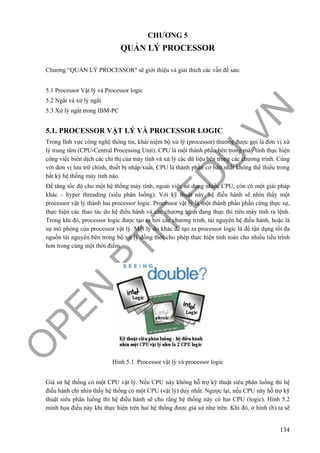 O
PEN
.PTIT.ED
U
.VN
134
CHƯƠNG 5
QUẢN LÝ PROCESSOR
Chương “QUẢN LÝ PROCESSOR" sẽ giới thiệu và giải thích các vấn đề sau:
5.1 Processor Vật lý và Processor logic
5.2 Ngắt và xử lý ngắt
5.3 Xử lý ngắt trong IBM-PC
5.1. PROCESSOR VẬT LÝ VÀ PROCESSOR LOGIC
Trong lĩnh vực công nghệ thông tin, khái niệm bộ xử lý (processor) thường được gọi là đơn vị xử
lý trung tâm (CPU-Central Processing Unit). CPU là một thành phần bên trong máy tính thực hiện
công việc biên dịch các chỉ thị của máy tính và xử lý các dữ liệu bên trong các chương trình. Cùng
với đơn vị lưu trữ chính, thiết bị nhập/xuất, CPU là thành phần cơ bản nhất không thể thiếu trong
bất kỳ hệ thống máy tính nào.
Để tăng tốc độ cho một hệ thống máy tính, ngoài việc sử dụng nhiều CPU, còn có một giải pháp
khác – hyper threading (siêu phân luồng). Với kỹ thuật này, hệ điều hành sẽ nhìn thấy một
processor vật lý thành hai processor logic. Processor vật lý là một thành phần phần cứng thực sự,
thực hiện các thao tác do hệ điều hành và các chương trình đang thực thi trên máy tính ra lệnh.
Trong khi đó, processor logic được tạo ra bởi các chương trình, tài nguyên hệ điều hành, hoặc là
sự mô phỏng của processor vật lý. Một lý do khác để tạo ra processor logic là để tận dụng tối đa
nguồn tài nguyên bên trong bộ xử lý đồng thời cho phép thực hiện tính toán cho nhiều tiểu trình
hơn trong cùng một thời điểm.
Hình 5.1. Processor vật lý và processor logic
Giả sử hệ thống có một CPU vật lý. Nếu CPU này không hỗ trợ kỹ thuật siêu phân luồng thì hệ
điều hành chỉ nhìn thấy hệ thống có một CPU (vật lý) duy nhất. Ngược lại, nếu CPU này hỗ trợ kỹ
thuật siêu phân luồng thì hệ điều hành sẽ cho rằng hệ thống này có hai CPU (logic). Hình 5.2
minh họa điều này khi thực hiện trên hai hệ thống được giả sử như trên. Khi đó, ở hình (b) ta sẽ
 