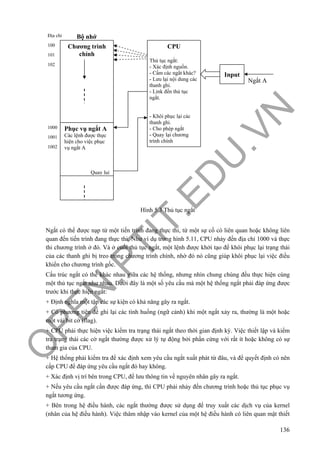 O
PEN
.PTIT.ED
U
.VN
136
Hình 5.3 Thủ tục ngắt
Ngắt có thể được nạp từ một tiến trình đang thực thi, từ một sự cố có liên quan hoặc không liên
quan đến tiến trình đang thực thi. Như ví dụ trong hình 5.11, CPU nhảy đến địa chỉ 1000 và thực
thi chương trình ở đó. Và ở cuối thủ tục ngắt, một lệnh được khởi tạo để khôi phục lại trạng thái
của các thanh ghi bị treo trong chương trình chính, nhờ đó nó cũng giúp khôi phục lại việc điều
khiển cho chương trình gốc.
Cấu trúc ngắt có thể khác nhau giữa các hệ thống, nhưng nhìn chung chúng đều thực hiện cùng
một thủ tục ngắt như nhau. Dưới đây là một số yêu cầu mà một hệ thống ngắt phải đáp ứng được
trước khi thực hiện ngắt:
+ Định nghĩa một tập các sự kiện có khả năng gây ra ngắt.
+ Có phương tiện để ghi lại các tình huống (ngữ cảnh) khi một ngắt xảy ra, thường là một hoặc
một vài bit cờ (flag).
+ CPU phải thực hiện việc kiểm tra trạng thái ngắt theo thời gian định kỳ. Việc thiết lập và kiểm
tra trạng thái các cờ ngắt thường được xử lý tự động bởi phần cứng với rất ít hoặc không có sự
tham gia của CPU.
+ Hệ thống phải kiểm tra để xác định xem yêu cầu ngắt xuất phát từ đâu, và để quyết định có nên
cấp CPU để đáp ứng yêu cầu ngắt đó hay không.
+ Xác định vị trí bên trong CPU, để lưu thông tin về nguyên nhân gây ra ngắt.
+ Nếu yêu cầu ngắt cần được đáp ứng, thì CPU phải nhảy đến chương trình hoặc thủ tục phục vụ
ngắt tương ứng.
+ Bên trong hệ điều hành, các ngắt thường được sử dụng để truy xuất các dịch vụ của kernel
(nhân của hệ điều hành). Việc thâm nhập vào kernel của một hệ điều hành có liên quan mật thiết
Chương trình
chính
CPU
Thủ tục ngắt:
- Xác định nguồn.
- Cấm các ngắt khác?
- Lưu lại nội dung các
thanh ghi.
- Link đến thủ tục
ngắt.
- Khôi phục lại các
thanh ghi.
- Cho phép ngắt
- Quay lại chương
trình chính
Input
Phục vụ ngắt A
Các lệnh được thực
hiện cho việc phục
vụ ngắt A
Quay lui
100
101
102
Bộ nhớĐịa chỉ
1000
1001
1002
Ngắt A
 