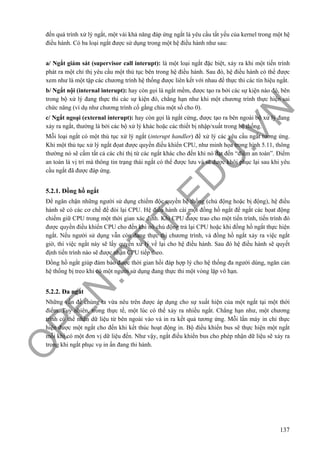 O
PEN
.PTIT.ED
U
.VN
137
đến quá trình xử lý ngắt, một vài khả năng đáp ứng ngắt là yêu cầu tất yếu của kernel trong một hệ
điều hành. Có ba loại ngắt được sử dụng trong một hệ điều hành như sau:
a/ Ngắt giám sát (supervisor call interupt): là một loại ngắt đặc biệt, xảy ra khi một tiến trình
phát ra một chỉ thị yêu cầu một thủ tục bên trong hệ điều hành. Sau đó, hệ điều hành có thể được
xem như là một tập các chương trình hệ thống được liên kết với nhau để thực thi các tín hiệu ngắt.
b/ Ngắt nội (internal interupt): hay còn gọi là ngắt mềm, được tạo ra bởi các sự kiện nào đó, bên
trong bộ xử lý đang thực thi các sự kiện đó, chẳng hạn như khi một chương trình thực hiện sai
chức năng (ví dụ như chương trình cố gắng chia một số cho 0).
c/ Ngắt ngoại (external interupt): hay còn gọi là ngắt cứng, được tạo ra bên ngoài bộ xử lý đang
xảy ra ngắt, thường là bởi các bộ xử lý khác hoặc các thiết bị nhập/xuất trong hệ thống.
Mỗi loại ngắt có một thủ tục xử lý ngắt (interupt handler) để xử lý các yêu cầu ngắt tương ứng.
Khi một thủ tục xử lý ngắt đọat được quyền điều khiển CPU, như minh họa trong hình 5.11, thông
thường nó sẽ cấm tất cả các chỉ thị từ các ngắt khác cho đến khi nó đạt đến “điểm an toàn”. Điểm
an toàn là vị trí mà thông tin trạng thái ngắt có thể được lưu và sẽ được khôi phục lại sau khi yêu
cầu ngắt đã được đáp ứng.
5.2.1. Đồng hồ ngắt
Để ngăn chặn những người sử dụng chiếm độc quyền hệ thống (chủ động hoặc bị động), hệ điều
hành sẽ có các cơ chế để đòi lại CPU. Hệ điều hành cài một đồng hồ ngắt để ngắt các họat động
chiếm giữ CPU trong một thời gian xác định. Khi CPU được trao cho một tiến trình, tiến trình đó
được quyền điều khiển CPU cho đến khi nó chủ động trả lại CPU hoặc khi đồng hồ ngắt thực hiện
ngắt. Nếu người sử dụng vẫn còn đang thực thi chương trình, và đồng hồ ngắt xảy ra việc ngắt
giờ, thì việc ngắt này sẽ lấy quyền xử lý về lại cho hệ điều hành. Sau đó hệ điều hành sẽ quyết
định tiến trình nào sẽ được nhận CPU tiếp theo.
Đồng hồ ngắt giúp đảm bảo được thời gian hồi đáp hợp lý cho hệ thống đa người dùng, ngăn cản
hệ thống bị treo khi có một người sử dụng đang thực thi một vòng lặp vô hạn.
5.2.2. Đa ngắt
Những vấn đề chúng ta vừa nêu trên được áp dụng cho sự xuất hiện của một ngắt tại một thời
điểm. Tuy nhiên, trong thực tế, một lúc có thể xảy ra nhiều ngắt. Chẳng hạn như, một chương
trình có thể nhận dữ liệu từ bên ngoài vào và in ra kết quả tương ứng. Mỗi lần máy in chỉ thực
hiện được một ngắt cho đến khi kết thúc hoạt động in. Bộ điều khiển bus sẽ thực hiện một ngắt
mỗi khi có một đơn vị dữ liệu đến. Như vậy, ngắt điều khiển bus cho phép nhận dữ liệu sẽ xảy ra
trong khi ngắt phục vụ in ấn đang thi hành.
 