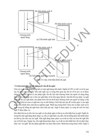 O
PEN
.PTIT.ED
U
.VN
138
Hình 5.4. Quy trình điều khiển đa ngắt
* Có hai cách tiếp cận để giải quyết vấn đề đa ngắt:
Cấm các ngắt họat động trong khi có một ngắt đang tiến hành. Nghĩa là CPU có thể và sẽ bỏ qua
các tín hiệu yêu cầu ngắt. Nếu một ngắt xảy ra trong thời gian này thì nó sẽ bị treo và sẽ được
kiểm tra sau khi bộ xử lý cho phép ngắt. Do đó, khi một chương trình của người sử dụng đang
thực thi và một ngắt xảy ra thì các ngắt khác sẽ bị cấm ngay lập tức. Sau khi thủ tục phục vụ ngắt
hoàn tất thì các ngắt được cho phép trước khi tái kích họat chương trình của người sử dụng và bộ
xử lý sẽ kiểm tra xem có ngắt nào xảy ra nữa không. Cách tiếp cận này dễ và đơn giản vì các ngắt
được điều khiển theo một thứ tự nghiêm ngặt. Minh hoạ trong hình 5.4(a) cho ta thấy cách xử lý
ngắt trong hệ thống đa ngắt theo cách tiếp cận này. Ngắt X được phục vụ xong thì mới tời lượt
ngắt Y được phục vụ.
Xác định thứ tự ưu tiên cho các ngắt và cho phép ngắt có thứ tự ưu tiên thấp hơn tự ngắt. Nghĩa là,
trong khi một ngắt đang được phục vụ, nếu có ngắt khác xảy đến, thì hệ thống phải tiến hành kiểm
tra thứ tự yêu tiên của các ngắt. Nếu ngắt đang được phục vụ có độ ưu tiên cao hơn thì ngắt đến
sau sẽ bị bỏ qua. Ngược lại, nếu ngắt đang được phục vụ có độ ưu tiên thấp hơn, thì nó phải thực
hiện viêc “tự ngắt” để cho phép ngắt đến sau thực hiện trước. Minh họa trong hình 5.4(b). Ngắt A
Chương trình
người dùng
Bộ điều khiển ngắt X
Bộ điều khiển ngắt Y
(a) Tiến hành ngắt tuần
Chương trình
người dùng
Bộ điều khiển ngắt Y
(b) Tiến hành ngắt lồng (nested)
Bộ điều khiển ngắt X
 