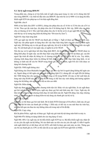 O
PEN
.PTIT.ED
U
.VN
140
5.3. Xử lý ngắt trong IBM-PC
Trong phần này, chúng ta sẽ tìm hiểu một số ngắt cứng quan trọng và việc xử lý chúng như thế
nào trong IBM-PC. Các thiết kế đầu tiên của IBM-PC dựa trên bộ xử lý 8088 và sử dụng bộ điều
khiển ngắt 8259 cho phép tạo ra 8 tín hiệu ngắt đồng thời.
Ngắt 00h: chia 0
8088 có hai lệnh chia (DIV và IDIV), chúng cho phép chia các số 16 bit và 32 bit cho các số 8 và
16 bit. Theo qui tắc toán học, thì phép chia cho 0 là không hợp lệ. Bởi vậy, 8088 cấm các phép
chia có thương số là 0. Nếu xuất hiện phép chia cho 0, bộ bộ xử lý sẽ gọi ngắt 00h để thực hiện
một thủ tục xử lý tương ứng (hiển thị thông báo “Division by Zero”).
Ngắt 01h: thực hiện từng lệnh
CPU gọi ngắt này khi bit TRAP của thanh ghi cờ bằng 1. Ngắt sẽ được gọi sau mỗi lệnh máy.
Ngắt này cho phép người sử dụng theo dõi việc thực hiện từng lệnh của một chương trình ngôn
ngữ máy. Để không xảy ra việc gọi đệ quy ngắt này, bộ xử lý sẽ đặt bit TRAP bằng 0 khi vào ngắt
này. Nó cất thanh ghi cờ vào ngăn xếp, có nghĩa là cả bit TRAP.
Nếu thủ tục xử lý ngắt được kết thúc bằng lệnh IRET, thì thanh ghi cờ (chứa bit TRAP) được tự
động khôi phục từ ngăn xếp. sau khi thực hiện xong lệnh tiếp theo, ngắt 01h lại được gọi. sau khi
nguời lập trình đã nhận đủ thông tin về chương trình, thì bit TRAP có thể bị xóa. Tuy nhiên,
chương trình đang được kiểm tra không hề biết rằng nó đang được thực hiện từng lệnh, và nó
không có lệnh nào để xóa bit TRAP trong thanh ghi cờ. Tuy nhiên, ngắt 01h rất ít khi được sử
dụng bởi chương trình.
Ngắt 02h: NMI (ngắt không che)
Ngắt không che (Non-Maskable Interupt) được gọi như vậy bởi lẻ người dùng không thể ngăn cản
nó. Người dùng có thể ngăn cản các ngắt khác bằng lệnh CLI, nhưng đối với ngắt 02h thì không
thể. NMI thông báo cho người sử dụng biết rằng có lỗi trong RAM. Lỗi này có thể xuất hiện do
hỏng một chip RAM nào đấy.Vì chip RAM hỏng có thể làm này sinh những ảnh hưởng nghiêm
trọng cho hệ thống, nên ngắt này có độ ưu tiên cao nhất.
Ngắt 03h: Điểm dừng
Ngắt này được sử dụng trong các chương trình tiện ích. Khác với các ngắt khác, là các ngắt được
gọi bởi một lệnh máy dài 2 bytes, ngắt này được gọi bởi một lệnh máy dài 1 byte. Ngắt này rất
hữu ích để kiểm tra một chương trình chạy tới một điểm nào đó. Ngắt 03h dừng việc chạy chương
trình, và cho phép người sử dụng kiểm tra nội dung các thanh ghi của bộ xử lý.
Ngắt 04h: Lỗi tràn
Ngắt này có thể được gọi bởi một lệnh. Đó là lệnh INTO (Interupt of Overflow), lệnh này chỉ gọi
ngắt 04h khi bit tràn của thanh ghi cờ bằng 1. Điều này có thể xảy ra sau một thao tác toán học,
nếu như kết quả của thao tác này không chứa nổi trong một số bit đã đặt.
Ngắt 05h: Copy cứng
Khi ấn phím PrtScr, ngắt này sẽ được gọi. Ngắt này gửi toàn bộ nội dung màn hình ra máy in.
Ngắt 06h-07h: không sử dụng (dành cho các ứng dụng về sau).
Ngắt 08h -0Fh: Các ngắt này do bộ điều khiển ngắt 8259 tạo ra. Bộ điều khiển ngắt này nhận tất
cả các yêu cầu ngắt của hệ thống. Nó xác định mức ưu tiên của các yêu cầu ngắt. Có đến 8 nguồn
sinh ngắt (thiết bị) có thể được nối tới 8259, mỗi thiết bị được gán một mức ưu tiên. Thông qua
các bit của thanh ghi cờ, CPU có thể cấm tất cả các ngắt của 8259 (trừ ngắt 02h và NMI).
 