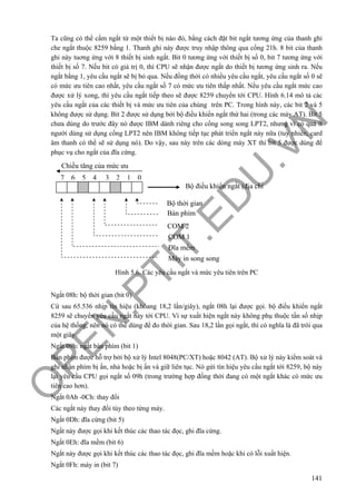 O
PEN
.PTIT.ED
U
.VN
141
Ta cũng có thể cấm ngắt từ một thiết bị nào đó, bằng cách đặt bit ngắt tương ứng của thanh ghi
che ngắt thuộc 8259 bằng 1. Thanh ghi này được truy nhập thông qua cổng 21h. 8 bit của thanh
ghi này tuơng ứng với 8 thiết bị sinh ngắt. Bit 0 tương ứng với thiết bị số 0, bit 7 tương ứng với
thiết bị số 7. Nếu bit có giá trị 0, thì CPU sẽ nhận được ngắt do thiết bị tương ứng sinh ra. Nếu
ngắt bằng 1, yêu cầu ngắt sẽ bị bỏ qua. Nếu đồng thời có nhiều yêu cầu ngắt, yêu cầu ngắt số 0 sẽ
có mức ưu tiên cao nhất, yêu cầu ngắt số 7 có mức ưu tiên thấp nhất. Nếu yêu cầu ngắt mức cao
được xử lý xong, thì yêu cầu ngắt tiếp theo sẽ được 8259 chuyển tới CPU. Hình 6.14 mô tả các
yêu cầu ngắt của các thiết bị và mức ưu tiên của chúng trên PC. Trong hình này, các bit 2 và 5
không được sử dụng. Bit 2 được sử dụng bởi bộ điều khiển ngắt thứ hai (trong các máy AT). Bit 5
chưa dùng do trước đây nó được IBM dành riêng cho cổng song song LPT2, nhưng vì có quá ít
người dùng sử dụng cổng LPT2 nên IBM không tiếp tục phát triển ngắt này nữa (tuy nhiên, card
âm thanh có thể sẽ sử dụng nó). Do vậy, sau này trên các dòng máy XT thì bit 5 được dùng để
phục vụ cho ngắt của đĩa cứng.
Hình 5.6. Các yêu cầu ngắt và mức yêu tiên trên PC
Ngắt 08h: bộ thời gian (bit 0)
Cứ sau 65.536 nhịp tín hiệu (khỏang 18,2 lần/giây), ngắt 08h lại được gọi. bộ điều khiển ngắt
8259 sẽ chuyển yêu cầu ngắt này tới CPU. Vì sự xuất hiện ngắt này không phụ thuộc tần số nhịp
của hệ thống, nên nó có thể dùng để đo thời gian. Sau 18,2 lần gọi ngắt, thì có nghĩa là đã trôi qua
một giây.
Ngắt 09h: ngắt bàn phím (bit 1)
Bàn phím được hỗ trợ bởi bộ xử lý Intel 8048(PC/XT) hoặc 8042 (AT). Bộ xử lý này kiểm soát và
ghi nhận phím bị ấn, nhả hoặc bị ấn và giữ liên tục. Nó gửi tín hiệu yêu cầu ngắt tới 8259, bộ này
lại yêu cầu CPU gọi ngắt số 09h (trong trường hợp đồng thời đang có một ngắt khác có mức ưu
tiên cao hơn).
Ngắt 0Ah -0Ch: thay đổi
Các ngắt này thay đổi tùy theo từng máy.
Ngắt 0Dh: đĩa cứng (bit 5)
Ngắt này được gọi khi kết thúc các thao tác đọc, ghi đĩa cứng.
Ngắt 0Eh: đĩa mềm (bit 6)
Ngắt này được gọi khi kết thúc các thao tác đọc, ghi đĩa mềm hoặc khi có lỗi xuất hiện.
Ngắt 0Fh: máy in (bit 7)
Chiều tăng của mức ưu
7 6 5 4 3 2 1 0
Bộ điều khiển ngắt (địa chỉ
Bộ thời gian
Bàn phím
COM 2
COM 1
Máy in song song
Đĩa mềm
 