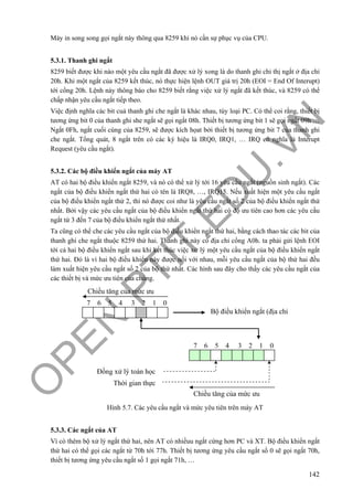 O
PEN
.PTIT.ED
U
.VN
142
Máy in song song gọi ngắt này thông qua 8259 khi nó cần sự phục vụ của CPU.
5.3.1. Thanh ghi ngắt
8259 biết được khi nào một yêu cầu ngắt đã được xử lý xong là do thanh ghi chỉ thị ngắt ở địa chỉ
20h. Khi một ngắt của 8259 kết thúc, nó thực hiện lệnh OUT giá trị 20h (EOI = End Of Interupt)
tới cổng 20h. Lệnh này thông báo cho 8259 biết rằng việc xử lý ngắt đã kết thúc, và 8259 có thể
chấp nhận yêu cầu ngắt tiếp theo.
Việc định nghĩa các bit cuả thanh ghi che ngắt là khác nhau, tùy loại PC. Có thể coi rằng, thiết bị
tương ứng bit 0 của thanh ghi she ngắt sẽ gọi ngắt 08h. Thiết bị tương ứng bit 1 sẽ gọi ngắt 09h …
Ngắt 0Fh, ngắt cuối cùng của 8259, sẽ được kích họat bởi thiết bị tương ứng bit 7 của thanh ghi
che ngắt. Tổng quát, 8 ngắt trên có các ký hiệu là IRQ0, IRQ1, … IRQ có nghĩa là Interupt
Request (yêu cầu ngắt).
5.3.2. Các bộ điều khiển ngắt của máy AT
AT có hai bộ điều khiển ngắt 8259, và nó có thể xử lý tới 16 yêu cầu ngắt (nguồn sinh ngắt). Các
ngắt của bộ điều khiển ngắt thứ hai có tên là IRQ8, …, IRQ15. Nếu xuất hiện một yêu cầu ngắt
của bộ điều khiển ngắt thứ 2, thì nó được coi như là yêu cầu ngắt số 2 của bộ điều khiển ngắt thứ
nhất. Bởi vậy các yêu cầu ngắt của bộ điều khiển ngắt thứ hai có độ ưu tiên cao hơn các yêu cầu
ngắt từ 3 đến 7 của bộ điều khiển ngắt thứ nhất.
Ta cũng có thể che các yêu cầu ngắt của bộ điều khiển ngắt thứ hai, bằng cách thao tác các bit của
thanh ghi che ngắt thuộc 8259 thứ hai. Thanh ghi này có địa chỉ cổng A0h. ta phải gửi lệnh EOI
tới cả hai bộ điều khiển ngắt sau khi kết thúc việc xử lý một yêu cầu ngắt của bộ điều khiển ngắt
thứ hai. Đó là vì hai bộ điều khiển này được nối với nhau, mỗi yêu cầu ngắt của bộ thứ hai đều
làm xuất hiện yêu cầu ngắt số 2 của bộ thứ nhất. Các hình sau đây cho thấy các yêu cầu ngắt của
các thiết bị và mức ưu tiên của chúng.
Hình 5.7. Các yêu cầu ngắt và mức yêu tiên trên máy AT
5.3.3. Các ngắt của AT
Vì có thêm bộ xử lý ngắt thứ hai, nên AT có nhiềuu ngắt cứng hơn PC và XT. Bộ điều khiển ngắt
thứ hai có thể gọi các ngắt từ 70h tới 77h. Thiết bị tương ứng yêu cầu ngắt số 0 sẽ gọi ngắt 70h,
thiết bị tương ứng yêu cầu ngắt số 1 gọi ngắt 71h, …
Chiều tăng của mức ưu
7 6 5 4 3 2 1 0
Bộ điều khiển ngắt (địa chỉ
7 6 5 4 3 2 1 0
Chiều tăng của mức ưu
Đồng xử lý toán học
Thời gian thực
 