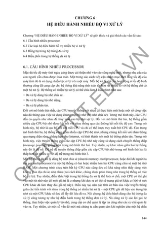 O
PEN
.PTIT.ED
U
.VN
144
CHƯƠNG 6
HỆ ĐIỀU HÀNH NHIỀU BỘ VI XỬ LÝ
Chương “HỆ ĐIỀU HÀNH NHIỀU BỘ VI XỬ LÝ" sẽ giới thiệu và giải thích các vấn đề sau:
6.1 Cấu hình nhiều processor
6.2 Các loại hệ điều hành hỗ trợ nhiều bộ vi xử lý
6.3 Đồng bộ trong hệ thống đa xử lý
6.4 Điều phối trong hệ thống đa xử lý
6.1. CẤU HÌNH NHIỀU PROCESSOR
Mặc dù tốc độ máy tính ngày càng được cải thiện nhờ vào các công nghệ mới, nhưng nhu cầu của
con người vẫn chưa được thỏa mãn. Một trong các cách tiếp cận nhằm mục đích tăng tốc độ của
máy tính đó là sử dụng nhiều bộ xử lý trên một máy. Mỗi bộ xử lý chỉ cần hoạt động ở tốc độ bình
thường cũng đã cung cấp cho hệ thống khả năng tính toán tốt hơn rất nhiều so với hệ thống chỉ có
một bộ xử lý. Hệ thống có nhiều bộ xử lý có thể chia làm 3 loại chính như sau:
+ Đa xử lý dùng bộ nhớ chia sẻ.
+ Đa xử lý dùng bộ nhớ riêng.
+ Đa xử lý phân tán.
Đối với mô hình thứ nhất, các CPU truyền thông với nhau để thực hiện một hoặc một số công việc
nào đó thông qua việc sử dụng chung một bộ nhớ (bộ nhớ chia sẻ). Trong mô hình này, các CPU
đều có quyền như nhau để truy xuất vào bộ nhớ vật lý. Đối với mô hình thứ hai, hệ thống gồm
nhiều cặp CPU-bộ nhớ được kết nối với nhau thông qua các đường kết nối tốc độ cao. Trong mô
hình này, bộ nhớ là cục bộ đối với mỗi CPU và chỉ có thể được truy xuất bởi CPU đó. Còn trong
mô hình thứ ba, hệ thống cũng gồm nhiều cặp CPU-bộ nhớ, nhưng chúng kết nối với nhau thông
qua mạng diện rộng, chẳng hạn như Internet, và hình thành nên một hệ thống phân tán. Trong mô
hình này, việc truyền thông giữa các cặp CPU-bộ nhớ này cũng sử dụng cách chuyển thông điệp
(message passing), giống như trong mô hình thứ hai. Tuy nhiên, sự khác nhau giữa hai hệ thống
này đó là độ trễ. Độ trễ để truyền thông điệp giữa các cặp CPU-bộ nhớ trong mô hình thứ hai là
thấp hơn rất nhiều so với độ trễ trong mô hình thứ 3.
Một hệ thống đa xử lý dùng bộ nhớ chia sẻ (shared-memory multiprocessor, hoặc đôi khi người ta
chỉ gọi multiprocessor) là một hệ thống có hai hoặc nhiều hơn hai CPU cùng chia sẻ một bộ nhớ
RAM. Một chương trình chạy trên bất kỳ CPU nào cũng đều có khả năng nhìn thấy cùng một
không gian địa chỉ ảo như nhau (nói cách khác, chúng được phân trang như trong hệ thống có một
bộ xử lý). Tuy nhiên, điều khác biệt trong hệ thống đa xử lý thể hiện ở chỗ, một CPU có thể ghi
vào một từ nhớ nào đó một giá trị là a nhưng khi đọc ra có thể sẽ mang giá trị khác a (bởi vì một
CPU khác đã làm thay đổi giá trị này). Điều này tạo nên đặc tính cơ bản của việc truyền thông
giữa các tiến trình với nhau trong hệ thống có nhiều bộ xử lý – một CPU ghi dữ liệu vào trong bộ
nhớ và một CPU khác sẽ đọc để lấy dữ liệu đó ra. Nói chung, hệ điều hành dùng cho hệ thống đa
xử lý cũng tương tự như hệ điều hành trong hệ thống đơn xử lý. Nó cũng xử lý các lời gọi hệ
thống, thực hiện việc quản lý bộ nhớ, cung cấp cơ chế quản lý tập tin cũng như các cơ chế quản lý
vào ra. Tuy nhiên, có một số vấn đề mới mà chúng ta cần quan tâm khi nghiên cứu một hệ điều
 