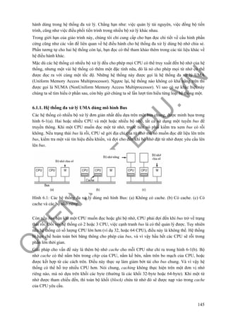 O
PEN
.PTIT.ED
U
.VN
145
hành dùng trong hệ thống đa xử lý. Chẳng hạn như: việc quản lý tài nguyên, việc đồng bộ tiến
trình, cũng như việc điều phối tiến trình trong nhiều bộ xử lý khác nhau.
Trong giới hạn của giáo trình này, chúng tôi chỉ cung cấp cho bạn đọc chi tiết về cấu hình phần
cứng cũng như các vấn đề liên quan về hệ điều hành cho hệ thống đa xử lý dùng bộ nhớ chia sẻ.
Phần tương tự cho hai hệ thống còn lại, bạn đọc có thể tham khảo thêm trong các tài liệu khác về
hệ điều hành khác.
Mặc dù các hệ thống có nhiều bộ xử lý đều cho phép mọi CPU có thể truy xuất đến bộ nhớ của hệ
thống, nhưng một vài hệ thống có thêm một đặc tính nữa, đó là nó cho phép mọi từ nhớ có thể
được đọc ra với cùng một tốc độ. Những hệ thống này được gọi là hệ thống đa xử lý UMA
(Uniform Memory Access Multiprocessor). Ngựơc lại, hệ thống nào không có khả năng trên thì
được gọi là NUMA (NonUniform Memory Access Multiprocessor). Vì sao có sự khác biệt này
chúng ta sẽ tìm hiểu ở phần sau, còn bây giờ chúng ta sẽ lần lượt tìm hiểu từng loại hệ thống một.
6.1.1. Hệ thống đa xử lý UMA dùng mô hình Bus
Các hệ thống có nhiều bộ xử lý đơn giản nhất đều dựa trên một bus chung, được minh họa trong
hình 6-1(a). Hai hoặc nhiều CPU và một hoặc nhiều bộ nhớ, tất cả sử dụng một tuyến bus để
truyền thông. Khi một CPU muốn đọc một từ nhớ, trước tiên nó phải kiểm tra xem bus có rỗi
không. Nếu trạng thái bus là rỗi, CPU sẽ gởi địa chỉ của từ nhớ mà nó muốn đọc dữ liệu lên trên
bus, kiểm tra một vài tín hiệu điều khiển, và đợi cho đến khi bộ nhớ đặt từ nhớ được yêu cầu lên
lên bus.
Hình 6.1: Các hệ thống đa xử lý dùng mô hình Bus: (a) Không có cache. (b) Có cache. (c) Có
cache và các bộ nhớ riêng.
Còn nếu bus bận khi một CPU muốn đọc hoặc ghi bộ nhớ, CPU phải đợi đến khi bus trở về trạng
thái rỗi. Đối với hệ thống có 2 hoặc 3 CPU, việc cạnh tranh bus là có thể quản lý được. Tuy nhiên
nếu hệ thống có số lượng CPU lớn hơn (ví dụ 32, hoặc 64 CPU), điều này là không thể. Hệ thống
bị hạn chế hoàn toàn bởi băng thông cho phép của bus, và vì vậy hầu hết các CPU sẽ rỗi trong
phần lớn thời gian.
Giải pháp cho vấn đề này là thêm bộ nhớ cache cho mỗi CPU như chỉ ra trong hình 6-1(b). Bộ
nhớ cache có thể nằm bên trong chip của CPU, nằm kế bên, nằm trên bo mạch của CPU, hoặc
được kết hợp từ các cách trên. Điều này thực sự làm giảm bớt tải cho bus chung. Và vì vậy hệ
thống có thể hỗ trợ nhiều CPU hơn. Nói chung, caching không thực hiện trên một đơn vị nhớ
riêng nào, mà nó dựa trên khối các byte (thường là các khối 32-byte hoặc 64-byte). Khi một từ
nhớ được tham chiếu đến, thì toàn bộ khối (block) chứa từ nhớ đó sẽ được nạp vào trong cache
của CPU yêu cầu.
 