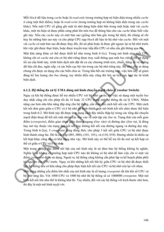 O
PEN
.PTIT.ED
U
.VN
146
Mỗi block dữ liệu trong cache hoặc là read-only (trong trường hợp nó hiện diện trong nhiều cache
ở cùng một thời điểm), hoặc là read-write (trong trường hợp nó không hiện diện trong các cache
khác). Nếu một CPU cố gắng ghi một từ nhớ đang hiện diện bên trong một hoặc một vài cache
khác, một tín hiệu sẽ được phần cứng phát lên trên bus để thông báo cho các cache khác biết việc
ghi này. Nếu các cache này có một bản sao (giống như bản gốc trong bộ nhớ), thì chúng sẽ chỉ
hủy bỏ những bản sao này và cho phép CPU nạp block dữ liệu từ bộ nhớ vào cache. Đối với một
vài cache có một bản sao đã được thay đổi, thì nó phải hoặc là được ghi ngược lại ra bộ nhớ trước
khi việc ghi được thực hiện, hoặc được truyền trực tiếp đến CPU có nhu cầu ghi thông qua bus.
Một khả năng khác có thể được thiết kế như trong hình 6-1(c). Trong mô hình này, mỗi CPU
không chỉ có cache mà còn có bộ nhớ riêng được truy xuất thông qua một bus riêng. Để sử dụng
tối ưu cấu hình này, trình biên dịch nên đặt tất cả các chương trình text, chuỗi, hằng số và những
dữ liệu chỉ đọc, ngăn xếp, và các biến cục bộ vào trong các bộ nhớ riêng này. Bộ nhớ chia sẻ dùng
chung chỉ được sử dụng cho các biến chia sẻ. Trong hầu hết các trường hợp, việc làm này sẽ giảm
đáng kể lưu lượng cho bus chung, tuy nhiên điều này cũng đòi hỏi sự tích cực hợp tác từ trình
biên dịch.
6.1.2. Hệ thống đa xử lý UMA dùng mô hình chuyển mạch chéo (Crossbar Switch)
Ngay cả khi hệ thống được hỗ trợ nhiều CPU với bộ nhớ cache, thì việc sử dụng một tuyến bus
duy nhất cũng chỉ cho phép tối đa 16 hoặc 32 CPU trong một hệ thống đa xử lý UMA. Nhằm
năng cao hơn nữa khả năng đáp ứng cho hệ thống, cần thay đổi cách kết nối các CPU. Một cách
kết nối đơn giản giữa n CPU và k bộ nhớ để hình thành một mô hình kết nối chéo được thể hiện
trong hình 6-2. Mô hình này đã được ứng dụng cách đây nhiều thập kỷ trong các tổng đài chuyển
mạch điện thoại để kết nối một nhóm các line vào và một tập các line ra. Trạng thái của mỗi giao
điểm (crosspoint), điểm giao nhau giữa đường ngang (line vào) và đường dọc (line ra), là đóng
hay mở tùy thuộc vào trạng thái kết nối hay không kết nối của đường ngang và đường dọc này.
Trong hình 6-2(a), 3 crosspoint đóng đồng thời, cho phép 3 kết nối giữa CPU và bộ nhớ được
hình thành cùng lúc. Đó là các cặp (001, 000), (101, 101), và (110, 010). Đương nhiên là nhiều sự
kết hợp khác cũng đều có khả năng như vậy. Mô hình này có thể hỗ trợ tối đa nxk sự kết hợp có
thể có giữa n CPU và k bộ nhớ.
Một trong những đặc điểm nổi bật của mô hình này là nó đảm bảo hệ thống không bị nghẽn.
Nghĩa là sẽ không có trường hợp một CPU nào đó không có bộ nhớ để làm việc chỉ vì một vài
điểm crosspoint đã bị sử dụng. Ngoài ra, hệ thống cũng không cần phải lập ra kế hoạch phân phối
tài nguyên cho CPU trước. Ngay cả khi những kết nối bất kỳ giữa CPU và bộ nhớ đã được thiết
lập, hệ thống đều có khả năng cho phép thực hiện kết nối các CPU và bộ nhớ còn lại với nhau.
Một trong những yếu điểm lớn nhất của mô hình này là số lượng crosspoint rất lớn khi số CPU và
bộ nhớ tăng lên. Với 1000 CPU và 1000 bộ nhớ thì hệ thống sẽ có 1000000 crosspoint. Một mô
hình kết nối lớn như thế là không khả thi. Tuy nhiên, đối với các hệ thống với kích thước nhỏ hơn,
thì đây là một mô hình tuyệt vời.
 