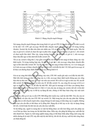 O
PEN
.PTIT.ED
U
.VN
148
Hình 6.3. Mạng chuyển mạch Omega
Xét mạng chuyển mạch Omega như trong hình 6-4, giả sử CPU 011 muốn đọc một từ nhớ (word)
từ bộ nhớ 110. CPU gởi message READ đến chuyển mạch 1D chứa giá trị 110 trong trường
Module. Switch lấy bit đầu tiên (bên trái nhất) của 110 và dùng nó cho việc định tuyến. Nếu bit
này có giá trị 0, switch sẽ chọn lên ngỏ ra phía trên, ngược lại, nếu bit này có giá trị 1, thì switch
sẽ chọn tuyến bên dưới. Như vậy, trong trường hợp này, bit đầu tiên có giá trị 1, nên message
được đưa đến ngỏ ra bên dưới để đi đến switch 2D.
Tất cả các switch ở tầng thứ 2, bao gồm switch 2D, bit thứ 2 (từ trái sang) sẽ được dùng vào việc
định tuyến. Và trong trường hợp này, bit thứ 2 có giá trị 1, nên message cũng được chuyển đến
ngỏ ra bên dưới đến switch 3D. Tại đây, bit thứ 3 từ trái sang sẽ được kiểm tra, và vì nó mang giá
trị 0 nên message sẽ được chuyển đến ngỏ ra bên trên và đi đến bộ nhớ 110. Kết quả là message sẽ
đi theo con đường được đánh dấu bằng ký tự a trong hình 6-4.
Giả sử tại cùng thời điểm diễn ra những việc trên, CPU 001 muốn ghi một word đến bộ nhớ 001.
Một tiến tình tương tự như vậy cũng xảy ra, ở đó, message được định tuyến thông qua các cổng
theo thứ tự như sau: message đến ngỏ vào trên của switch 1B và đi ra ở ngỏ ra trên của 1B, sau đó
đến switch 2C, và đi ra ở ngỏ ra trên của 2C để đến switch 3A, sau cùng thì message sẽ đi ra ở
ngỏ ra dưới của switch 3A để đến bộ nhớ 001. Kết quả là message sẽ đi theo con đường được
đánh dấu bằng ký tự b trong hình 6-4. Bởi vì 2 yêu cầu này sử dụng các switch, kết nối và bộ nhớ
khác nhau, nên không xảy ra bất kỳ sự đụng độ nào, chúng có thể thực hiện công việc một cách
đồng thời.
Tuy nhiên, điều gì sẽ xảy ra nếu CPU 000 đồng thời muốn truy xuất bộ nhớ 000. Yêu cầu của nó
sẽ đụng độ với nhu cầu của CPU 001 tại switch 3A. Một trong hai yêu cầu này phải đợi. Không
giống như cơ chế chuyển mạch chéo, mạng Omega là một mạng có khả năng xảy ra nghẽn. Không
phải mọi yêu cầu đều có thể được xử lý đồng thời. Đụng độ có thể xảy ra do việc sử dụng chung
kết nối, switch hoặc bộ nhớ mà các yêu cầu truy xuất đến.
Từ hệ thống này, người ta mong đợi có một hệ thống được cải tiến hơn bằng cách cho phép các
word liên tục được lưu trong các bộ nhớ khác nhau. Điều này cho phép hệ thống truy xuất đến bộ
nhớ nhanh hơn. Ngòai ra, tình trạng nghẽn mạng cũng có thể được khắc phục bằng cách cung cấp
nhiều đường đi từ một CPU này đến một bộ nhớ bất kỳ, khi đó tốc độ truy xuất bộ nhớ cũng được
cải thiện đáng kể.
 