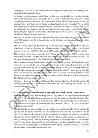 O
PEN
.PTIT.ED
U
.VN
151
cho phép các CPU chia sẻ code của hệ điều hành trong khi dữ liệu thì được lưu trữ riêng tại các
vùng nhớ đã dành riêng cho chúng.
Sơ đồ này vẫn tốt hơn trường hợp hệ thống có nhiều máy tính tách biệt bởi vì nó cho phép các
CPU có thể chia sẻ một tập các tài nguyên đĩa và các thiết bị nhập/xuất khác, đồng thời nó cũng
cho phép bộ nhớ được chia sẻ một cách linh họat hơn. Thí dụ, nếu một ngày đẹp trời nào đó, một
chương trình có kích thước lớn bất thường cần được thực thi, thì một trong các CPU vẫn có thể
được cung cấp một phần bộ nhớ đủ lớn để thực thi chương trình đó. Ngòai ra, các tiến trình còn có
thể truyền thông với nhau một cách hiệu quả, chẳng hạn như một producer có thể ghi dữ liệu vào
bộ nhớ đồng thời một consumer lấy dữ liệu đó ra từ nơi mà producer ghi vào. Tuy nhiên, thiết kế
này vẫn cho thấy một số nhược điểm sau:
Thứ nhất, khi một tiến trình tạo một lời gọi hệ thống, thì lời gọi hệ thống này sẽ được thực thi trên
chính CPU của tiến trình đó sử dụng các cấu trúc dữ liệu trong các bảng của cùng hệ điều hành
dành CPU đó.
Thứ hai, vì mỗi hệ điều hành đều có một tập các tiến trình được điều phối bởi chính nó. Cho nên,
sẽ không có việc chia sẻ tiến trình ở đây. Nếu một user làm việc với CPU 1 thì tất cả các tiến trình
của user này chỉ chạy trên CPU 1. Kết quả là, CPU1 quá tải trong khi các CPU khác thì rảnh rỗi.
Thứ ba, không có việc chia sẻ trang nhớ ở đây. Chẳng hạn như, trong khi CPU 1 có nhiều trang
nhớ dư thừa, thì CPU 2 vẫn phải thực hiện phân trang liên tục. Không có cách nào để CPU 2 có
thể mượn một vài trang nhớ từ CPU 1 bởi vì bộ nhớ đã được chia cố định.
Thứ tư và cũng là nhược điểm lớn nhất. Nếu mỗi hệ điều hành của từng CPU lưu giữ một vùng
nhớ cache của các khối đĩa mới sử dụng gần đây, thì mỗi hệ điều hành sẽ thao tác trên khối dữ
liệu này một cách độc lập với các hệ điều hành khác. Vì vậy, có thể sẽ xảy ra trường hợp là các
khối đĩa này trở thành một phần riêng và chỉ bị thay đổi bởi một CPU tương ứng tại một thời
điểm. Điều này dẫn đến những kết quả mâu thuẫn nhau. Chỉ có một cách duy nhất để loại bỏ vấn
đề này là loại bỏ các vùng nhớ cache. Điều này không có gì khó, nhưng vấn đề là nó sẽ làm giảm
đáng kể hiệu suất làm việc của hệ thống.
Vì những lý do đó mà mô hình này không còn được sử dụng nữa. Một mô hình thứ hai được đề
cập trong phần tiếp theo là hệ điều hành hỗ trợ nhiều bộ xử lý hoạt động theo cơ chế Chủ-Tớ
(Master-Slave).
6.2.2. Hệ điều hành cho nhiều bộ xử lý họat động theo cơ chế Chủ-Tớ (Master-Slave)
Trong mô hình này, được trình bày trong hình 6-7, một bản sao của hệ điều hành được lưu giữ
trên CPU 1, các CPU khác không có tính năng này. Khi đó, tất cả các lời gọi hệ thống đều được
chuyển đến CPU 1 để được xử lý ở đây. Ngoài ra, CPU 1 cũng có thể chạy các tiến trình người
dùng nếu nó có dư thời gian. Mô hình này được gọi là “Chủ-Tớ” với CPU 1 là “chủ” còn các CPU
khác đóng vai trò là “tớ”.
Mô hình Chủ-Tớ này giải quyết hầu hết các vấn đề trong mô hình thứ nhất. Có một cấu trúc dữ
liệu duy nhất (thí dụ như một danh sách hoặc một tập các danh sách được sắp thứ tự ưu tiên) để
theo vết các tiến trình sẵn sàng. Khi một CPU muốn đi vào trạng thái rỗi, nó sẽ yêu cầu hệ điều
hành gán cho nó một tiến trình để thực thi. Nếu được gán thì nó tiếp tục làm việc, nếu không nó
mới đi vào trạng thái rỗi. Như vậy, sẽ không bao giờ xảy ra trường hợp một CPU rỗi trong khi
một CPU khác quá tải. Tương tự thế, các trang nhớ cũng có thể được phân phối cho tất cả các tiến
trình một cách linh động. Ngoài ra, mô hình này chỉ hỗ trợ một vùng nhớ cache nên sẽ không bao
giờ xảy ra việc có những kết quả mâu thuẫn nhau.
 