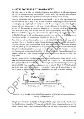 O
PEN
.PTIT.ED
U
.VN
154
6.3. ĐỒNG BỘ TRONG HỆ THỐNG ĐA XỬ LÝ
Các CPU trong một hệ thống cần được đồng bộ thường xuyên. Chúng ta đã thấy điều này thông
qua việc các miền găng và bảng được bảo vệ bởi các biến mutex. Bây giờ chúng ta tìm hiểu xem
việc đồng bộ thực sự được thực hiện như thế nào trong một hệ thống có nhiều bộ xử lý.
Cũng cần nhắc lại rằng, đồng bộ là tính chất cơ bản trong bất kỳ một hệ thống máy tính nào. Nếu
một tiến trình trên một hệ thống có một bộ xử lý tạo một lời gọi hệ thống yêu cầu truy xuất một
vài miền găng hay bảng trong kernel của hệ điều hành, thì code trong kernel chỉ có thể thực hiện
cấm các ngắt trước khi cho phép truy xuất bảng. Lời gọi hệ thống sau đó thực thi công việc của nó
và cũng biết rằng nó có thể sẽ kết thúc mà không có sự truy xuất bảng của bất kỳ tiến trình nào
khác. Trên một hệ thống nhiều bộ xử lý, việc cấm ngắt chỉ gây ảnh hưởng đối với một CPU nào
đó thôi. Các CPU khác tiếp tục làm việc và có thể thực hiện việc truy xuất bảng trong kernel của
hệ điều hành. Kết quả là, một giao thức sử dụng mutex thích hợp phải được sử dụng bởi tất cả các
CPU để đảm bảo rằng việc ngăn chặn truy xuất đồng thời làm việc tốt.
Phần chính của một giao thức dùng biến mutex là một chỉ thị lệnh. Chỉ thị này cho phép một từ
nhớ được kiểm tra và thiết đặt lại giá trị. Chúng ta đã thấy cách mà giao thức TSL (Test and Set
Lock) được sử dụng trong chương 3 để cài đặt các miền găng như thế nào. Như chúng ta đã thấy
trước đây, những gì mà một chỉ thị làm đó là đọc một từ nhớ ra và ghi nó vào một thanh ghi.
Đồng thời, nó ghi một giá trị 1 (hoặc một giá trị khác 0 nào đó) vào từ nhớ. Tất nhiên, nó phải tốn
hai vòng truy xuất bus riêng biệt để thực hiện việc đọc và ghi bộ nhớ. Trên một hệ thống có một
bộ xử lý, miễn là một chỉ thị không bị ngắt giữa chừng, giao thức TSL luôn làm việc đúng chức
năng của nó.
Bây giờ, chúng ta tìm hiểu vấn đề này trên một hệ thống có nhiều bộ xử lý. Trong hình 6-9, từ nhớ
1000 được dùng như một biến lock có giá trị khởi tạo là 0. Ở bước 1, CPU 1 đọc ra từ nhớ và lấy
được giá trị 0. Ở bước 2, trước khi CPU 1 có cơ hội để ghi ngược lại từ nhớ một giá trị mới mang
giá trị 1, thì CPU 2 truy xuất vào và cũng đọc ra từ nhớ có giá trị 0. Ở bước 3, CPU 1 ghi giá trị 1
vào từ nhớ. Bước 4, CPU 2 cũng ghi giá trị 1 vào từ nhớ. Vì cả hai đều lấy giá trị 0 từ chỉ thị TSL,
nên cả hai đều có quyền truy xuất đến miền găng và vấn đề giải quyết tương tranh bị thất bại.
Hình 6.8: Chỉ thị lệnh TSL có thể bị lỗi nếu Bus không thể bị khóa. Bốn bước trong hình minh
họa dãy các sự kiện gây ra lỗi.
Để ngăn chặn vấn đề này, chỉ thị TSL đầu tiên phải khóa bus, ngăn chặn các CPU khác truy xuất
bus. Sau đó mới cho phép cả hai CPU truy xuất đến bộ nhớ. Và sau cùng mới giải phóng bus. Chỉ
thị này chỉ có thể được cài đặt trên một bus có hỗ trợ giao thức phần cứng đặc biệt. Các bus hiện
 