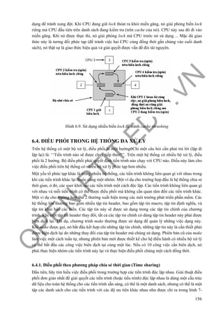 O
PEN
.PTIT.ED
U
.VN
156
dụng để tránh xung đột. Khi CPU đang giữ lock thóat ra khỏi miền găng, nó giải phóng biến lock
riêng mà CPU đầu tiên trên danh sách đang kiểm tra (trên cache của nó). CPU này sau đó đi vào
miền găng. Khi nó được thực thi, nó giải phóng lock mà CPU trước nó sử dụng ... Mặc dù giao
thức này là tương đối phức tạp (để tránh việc hai CPU cùng đồng thời gắn chúng vào cuối danh
sách), nó thật sự là giao thức hiệu quả và giải quyết được vấn đề đói tài nguyên.
Hình 6.9. Sử dụng nhiều biến lock để tránh cache thrashing
6.4. ĐIỀU PHỐI TRONG HỆ THỐNG ĐA XỬ LÝ
Trên hệ thống có một bộ xử lý, điều phối là một hướng. Chỉ một câu hỏi cần phải trả lời (lặp đi
lặp lại) là: ‘‘Tiến trình nào sẽ được chạy tiếp theo?’’. Trên một hệ thống có nhiều bộ xử lý, điều
phối là 2 hướng. Bộ điều phối phải quyết định tiến trình nào chạy với CPU nào. Điều này làm cho
việc điều phối trên hệ thống có nhiều bộ xử lý phức tạp hơn nhiều.
Một yếu tố phức tạp khác là trong nhiều hệ thống, các tiến trình không liên quan gì với nhau trong
khi các tiến trình khác lại thuộc cùng một nhóm. Một ví dụ cho trường hợp đầu là hệ thống chia sẻ
thời gian, ở đó, các user khởi tạo các tiến trình một cách độc lập. Các tiến trình không liên quan gì
với nhau và mỗi tiến trình có thể được điều phối mà không cần quan tâm đến các tiến trình khác.
Một ví dụ cho trường hợp thứ 2 thường xuất hiện trong các môi trường phát triển phần mềm. Các
hệ thống lớn thường bao gồm nhiều tập tin header, bao gồm tập tin macro, tập tin định nghĩa, và
tập tin khai báo các biến. Các tập tin này sẽ được sử dụng trong các tập tin chính của chương
trình. Khi một tập tin header thay đổi, tất cả các tập tin chính có dùng tập tin header này phải được
biên dịch lại. Thí dụ, chương trình make thường được sử dụng để quản lý những việc dạng này.
Khi make được gọi, nó bắt đầu kết hợp chỉ những tập tin chính, những tập tin này là cần thiết phải
được biên dịch lại do những thay đổi của tập tin header mà chúng sử dụng. Phiên bản cũ của make
làm việc một cách tuần tự, nhưng phiên bản mới được thiết kế cho hệ điều hành có nhiều bộ xử lý
có thể bắt đầu các công việc biên dịch tại cùng một lúc. Nếu có 10 công việc cần biên dịch, nó
phải thực hiện nhóm các tiến trình này lại và thực hiện điều phối chúng một cách đồng thời.
6.4.1. Điều phối theo phương pháp chia sẻ thời gian (Time sharing)
Đầu tiên, hãy tìm hiểu việc điều phối trong trường hợp các tiến trình độc lập nhau. Giải thuật điều
phối đơn giản nhất để giải quyết các tiến trình (hoặc tiểu trình) độc lập nhau là dùng một cấu trúc
dữ liệu cho toàn hệ thống cho các tiến trình sẵn sàng, có thể là một danh sách, nhưng có thể là một
tập các danh sách cho các tiến trình với các độ ưu tiên khác nhau như được chỉ ra trong hình 7-
 
