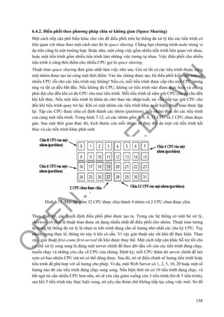O
PEN
.PTIT.ED
U
.VN
158
6.4.2. Điều phối theo phương pháp chia sẻ không gian (Space Sharing)
Một cách tiếp cận phổ biến khác cho vấn đề điều phối trên hệ thống đa xử lý khi các tiến trình có
liên quan với nhau theo một cách nào đó là space sharing. Chẳng hạn chương trình make trong ví
dụ trên cũng là một trường hợp. Hoặc như, một công việc gồm nhiều tiến trình liên quan với nhau,
hoặc một tiến trình gồm nhiều tiểu trình làm những việc tương tự nhau. Việc điều phối cho nhiều
tiểu trình ở cùng thời điểm cho nhiều CPU gọi là space sharing.
Thuật tóan space sharing đơn giản nhất làm việc như sau. Giả sử tất cả các tiểu trình thuộc cùng
một nhóm được tạo tại cùng một thời điểm. Vào lúc chúng được tạo, bộ điều phối kiểm tra xem có
nhiều CPU rỗi cho các tiểu trình này không! Nếu có, mỗi tiểu trình được cấp cho một CPU tương
ứng và tất cả đều bắt đầu. Nếu không đủ CPU, không có tiểu trình nào được thực hiện và chúng
phải đợi cho đến khi có đủ CPU cho mọi tiểu trình. Mỗi tiểu trình sẽ nằm giữ CPU của nó cho đến
khi kết thúc. Nếu một tiểu trình bị khóa do chờ thao tác nhập/xuất, nó vẫn tiếp tục giữ CPU cho
đến khi tiểu trình quay trở lại. Khi có một nhóm các tiểu trình khác xuất hiện, thuật tóan được lặp
lại. Tập các CPU được chia cố định thành các nhóm (partition), mỗi nhóm thực thi các tiểu trình
của cùng một tiến trình. Trong hình 7-12, có các nhóm gồm 4, 6, 8, 12 CPU và 2 CPU chưa được
gán. Sau một thời gian thực thi, kích thước của mỗi nhóm sẽ thay đổi do một vài tiến trình kết
thúc và các tiến trình khác phát sinh.
Hình 6.11. Một tập gồm 32 CPU được chia thành 4 nhóm và 2 CPU chưa được chia
Theo định kỳ, các quyết định điều phối phải được tạo ra. Trong các hệ thống có một bộ xử lý,
shortest-job-first là thuật tóan được sử dụng nhiều nhất để điều phối cho nhóm. Thuật tóan tương
tự trong hệ thống đa xử lý là chọn ra tiến trình đang cần số lượng nhỏ nhất các chu kỳ CPU. Tuy
nhiên, trong thực tế, thông tin này ít khi có sẵn. Vì vậy giải thuật này rất khó để thực hiện. Thực
vậy, giải thuật first-come first-served rất khó được thay thế. Một cách tiếp cận khác hỗ trợ tốt cho
cơ chế xử lý song song là dùng một server chính để theo dõi dấu vết của các tiến trình đang chạy,
muốn chạy và những yêu cầu về CPU của chúng. Định kỳ, mỗi CPU thăm dò server chính để hỏi
xem có bao nhiêu CPU mà nó có thể dùng được. Sau đó, nó sẽ điều chỉnh số lượng tiến trình hoặc
tiều trình để phù hợp với số lượng cho phép. Ví dụ, một Web Server có 1, 2, 5, 10, 20 hoặc một số
lượng nào đó các tiểu trình đang chạy song song. Nếu hiện thời nó có 10 tiểu trình đang chạy, và
bất ngờ nó cần nhiều CPU hơn nữa, nó sẽ yêu cầu giảm xuống còn 5 tiểu trình (bỏ đi 5 tiểu trình),
sau khi 5 tiểu trình này thực hiện xong, nó yêu cầu thóat chứ không tiếp tục công việc mới. Sơ đồ
 