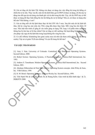 O
PEN
.PTIT.ED
U
.VN
162
20. Giả sử rằng chỉ thị lệnh TSL không còn được sử dụng cho việc đồng bộ trong hệ thống có
nhiều bộ xử lý nữa. Thay vào đó, một chỉ thị lệnh khác gọi là SWP sẽ được sử dụng, chỉ thị này tự
động trao đổi qua lại nội dung của thanh ghi với từ nhớ trong bộ nhớ. Vậy, chỉ thị SWP này có thể
được sử dụng để thực hiện đồng bộ cho hệ thống đa xử lý không? Nếu có, nó được sử dụng như
thế nào? Nếu không, vì sao?
21. Giả sử rằng mỗi chỉ thị lệnh được thực thi bởi CPU tốn 5 nsec. Sau khi một chỉ thị lệnh kết
thúc, bất kỳ vòng bus nào (cần cho TSL) cũng đều được thực hiện. Mỗi vòng bus tốn thêm 10
nsec. Nếu một tiến trình cố gắng đi vào miền găng sử dụng TSL loop, tỉ lệ phấn trăm của băng
thông bus bị tiêu hao sẽ là bao nhiêu? Giả sử rằng cơ chế caching vẫn hoạt động bình thường để
cho phép việc nạp chỉ thị lệnh bên trong loop không tốn vòng bus nào.
22. Cơ chế Affinity Scheduling làm giảm cache miss (từ nhớ cần tham chiếu không có sẵn trong
cache). Vậy nó có giảm TLB miss không? Và các lỗi trang thì thế nào?
TÀI LIỆU THAM KHẢO
[1]. Gary J. Nutt, University of Colorado. Centralized And Distributed Operating Systems.
Second Edition, 2000.
[2]. Robert Switzer. Operating Systems, A Practical Approach. Prentice-Hall International, Inc.
1993.
[3]. Andrew S. Tanenbaum. Modern Operating Systems. Prentice-Hall International, Inc. Second
Edition, 2001.
[4]. Abraham Silberschatz & Peter Baer Galvin. Operating System concepts. John Wiley & Sons,
Inc. Fifth Edition, 1999.
[5]. H. M. Deitel. Operating Systems. Addison-Wesley Inc. Second Edition, 1999.
[6]. Trần Hạnh Nhi & Lê Khắc Nhiên Ân & Hoàng Kiếm. Giáo trình hệ điều hành (tập 1 & 2).
ĐHKHTN 2000.
 