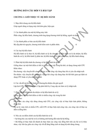 O
PEN
.PTIT.ED
U
.VN
163
HƯỚNG DẪN CÂU HỎI VÀ BÀI TẬP
CHƯƠNG 1: GIỚI THIỆU VỀ HỆ ĐIỀU HÀNH
1. Mục đích chung của hệ điều hành
Giúp người dùng sử dụng máy tính đơn giản, hiệu quả.
2. Các thành phần của một hệ thống máy tính
Phần cứng, hệ điều hành, chương trình ứng dụng/chương trình hệ thống, người sử dụng
3. Các thành phần cơ bản của hệ điều hành
Bộ cấp phát tài nguyên, chương trình kiểm soát và phần nhân.
4. Các loại hệ điều hành
Hệ điều hành xử lý theo lô, hệ điều hành xử lý đa chương, hệ điều hành xử lý đa nhiệm, hệ điều
hành đa xử lý, hệ điều hành lý phân tán, hệ điều hành xử lý thời gian thực, hệ điều hành nhúng.
5. Phân biệt hệ điều hành đa chương và hệ điều hành đa nhiệm
Giống nhau: tại một thời điểm có thể có nhiều công việc trong bộ nhớ, sử dụng chung một CPU
Khác nhau:
Đa chương: việc chuyển đổi công việc xảy ra khi công việc đang thực thi có yêu cầu nhập/xuất.
Đa nhiệm: việc chuyển đổi công việc xảy ra khi công việc đang thực thi hết thời gian qui định sử
dụng CPU hoặc có yêu cầu nhập/xuất.
6. Các vấn đề mà hệ điều hành đa chương/đa nhiệm cần giải quyết
Lập lịch CPU, Quản lý bộ nhớ, Cấp phát thiết bị, Cung cấp các hàm xử lý nhập/xuất.
7. Phân biệt hệ điều hành đa nhiệm và hệ điều hành đa xử lý
Giống nhau: tại một thời điểm có thể có nhiều công việc trong bộ nhớ
Khác nhau:
Đa nhiệm: các công việc dùng chung một CPU, các công việc sẽ thực hiện luân phiên, không
đồng thời.
Đa xử lý: máy tính có nhiều CPU, mỗi CPU sẽ thực hiện một công việc, các công việc sẽ thực sự
diễn ra đồng thời.
8. Nêu các ưu điểm chính của hệ điều hành đa xử lý
+ Sự hỏng hóc của một bộ xử lý sẽ không ảnh hưởng đến toàn bộ hệ thống.
+ Hệ thống sẽ thực hiện rất nhanh do thực hiện các công việc đồng thời trên các bộ xử lý khác
nhau, việc liên lạc giữa các công việc rất dễ dàng bằng cách sử dụng bộ nhớ dùng chung.
 