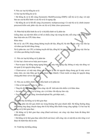 O
PEN
.PTIT.ED
U
.VN
164
9. Nêu các loại hệ thống đa xử lý
Có hai loại hệ thống đa xử lý:
+ Hệ thống đa xử lý đối xứng (Symmetric MultiProcessing (SMP)): mỗi bộ xử lý chạy với một
bản sao của hệ điều hành và các bộ xử lý là ngang cấp.
+ Hệ thống đa xử lý bất đối xứng (Asymmetric multiprocessing): Có một bộ xử lý chính (master
processor) kiểm soát, phân việc cho các bộ xử lý khác (slave processors).
10. Phân biệt hệ điều hành đa xử lý và hệ điều hành xử lý phân tán
Giống nhau: tại một thời điểm có thể có nhiều công việc trong bộ nhớ, mỗi công việc có thể được
thực hiện trên các CPU khác nhau.
Khác nhau:
Đa xử lý: các CPU dùng chung đường truyền dữ liệu, đồng hồ, bộ nhớ và các công việc liên lạc
với nhau qua bộ nhớ dùng chung.
Xử lý phân tán: các CPU có đường truyền dữ liệu, đồng hồ, bộ nhớ riêng và các công việc liên lạc
với nhau qua đường truyền mạng.
11. Nêu các loại hệ thống xử lý phân tán
Có hai loại: client-server hoặc peer-to-peer.
+ Peer-to-peer: hệ thống mạng ngang hàng, các máy tính ngang cấp, không có máy nào đóng vai
trò quản lý tài nguyên dùng chung.
+ Client-server: có một máy đóng vai trò quản lý các tài nguyên dùng chung gọi là máy server
(máy chủ), các máy khác gọi là máy client (máy khách). Client muốn sử dụng tài nguyên dùng
chung phải được server cấp quyền.
12. Nêu các ưu điểm chính của hệ điều hành xử lý phân tán
+ Chia xẻ tài nguyên : máy in, tập tin …
+ Tăng tốc độ tính toán : phân chia công việc để tính toán trên nhiều vị trí khác nhau
+ An toàn : Nếu một vị trí bị hỏng, các vị trí khác vẫn tiếp tục làm việc.
+ Truyền thông tin dễ dàng: download/upload file, gởi/nhận mail,…
13. Trình bày hệ thống xử lý thời gian thực
Hệ thống phải cho kết quả chính xác trong khoảng thời gian nhanh nhất. Hệ thống thường dùng
cho những ứng dụng chuyên dụng như là hệ thống điều khiển trong công nghiệp. Có hai loại hệ
thống xử lý thời gian thực :
+ Hệ thống xử lý thời gian thực cứng (Hard real-time): các công việc được hoàn tất đúng thời
điểm qui định.
+ Hệ thống xử lý thời gian thực mềm (Soft real-time): mỗi công việc có một độ ưu tiên riêng và sẽ
được thi hành theo độ ưu tiên.
14. Trình bày hệ thống nhúng
 