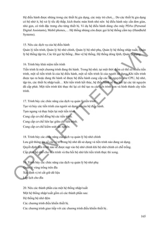 O
PEN
.PTIT.ED
U
.VN
165
Hệ điều hành được nhúng trong các thiết bị gia dụng, các máy trò chơi,... Do các thiết bị gia dụng
có bộ nhớ ít, bộ xử lý tốc độ thấp, kích thước màn hình nhỏ nên hệ điều hành này cần đơn giản,
nhỏ gọn, có tính đặc trưng cho từng thiết bị. Ví dụ hệ điều hành dùng cho máy PDAs (Personal
Digital Assistants), Mobil phones,… Hệ thống nhúng còn được gọi là hệ thống cầm tay (Handheld
Systems).
15. Nêu các dịch vụ của hệ điều hành
Quản lý tiến trình, Quản lý bộ nhớ chính, Quản lý bộ nhớ phụ, Quản lý hệ thống nhập xuất, Quản
lý hệ thống tập tin, Các lời gọi hệ thống , Bảo vệ hệ thống, Hệ thống dòng lệnh, Quản lý mạng.
16. Trình bày khái niệm tiến trình
Tiến trình là một chương trình đang thi hành. Trong bộ nhớ, tại một thời điểm có thể có nhiều tiến
trình, một số tiến trình là của hệ điều hành, một số tiến trình là của người sử dụng. Khi tiến trình
được tạo ra hoặc đang thi hành sẽ được hệ điều hành cung cấp các tài nguyên như CPU, bộ nhớ,
tập tin, các thiết bị nhập/xuất… Khi tiến trình kết thúc, hệ điều hành sẽ thu hồi lại các tài nguyên
đã cấp phát. Một tiến trình khi thực thi lại có thể tạo ra các tiến trình con và hình thành cây tiến
trình.
17. Trình bày các chức năng của dịch vụ quản lý tiến trình
Tạo và hủy các tiến trình của người sử dụng và của hệ điều hành.
Tạm ngưng và thực hiện lại một tiến trình.
Cung cấp cơ chế đồng bộ các tiến trình.
Cung cấp cơ chế liên lạc giữa các tiến trình.
Cung cấp cơ chế kiểm soát tắc nghẽn.
18. Trình bày các chức năng của dịch vụ quản lý bộ nhớ chính
Lưu giữ thông tin về các vị trí trong bộ nhớ đã sử dụng và tiến trình nào đang sử dụng.
Quyết định tiến trình nào sẽ được nạp vào bộ nhớ chính khi bộ nhớ chính có chỗ trống.
Cấp phát bộ nhớ cho tiến trình và thu hồi bộ nhớ khi tiến trình thực thi xong.
19. Trình bày các chức năng của dịch vụ quản lý bộ nhớ phụ
Quản lý vùng trống trên đĩa
Xác định vị trí cất giữ dữ liệu
Lập lịch cho đĩa
20. Nêu các thành phần của một hệ thống nhập/xuất
Một hệ thống nhập/xuất gồm có các thành phần sau:
Hệ thống bộ nhớ đệm
Các chương trình điều khiển thiết bị.
Các chương trình giao tiếp với các chương trình điều khiển thiết bị .
 