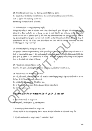 O
PEN
.PTIT.ED
U
.VN
166
21. Trình bày các chức năng của dịch vụ quản lý hệ thống tập tin
Hỗ trợ các thao tác trên tập tin và thư mục (tạo/xem/xoá/sao chép/di chuyển/đổi tên).
Ánh xạ tập tin trên hệ thống lưu trữ phụ.
Sao lưu tập tin trên các thiết bị lưu trữ.
22. Trình bày dịch vụ lời gọi hệ thống (ngắt)
Lời gọi hệ thống là lệnh do hệ điều hành cung cấp dùng để giao tiếp giữa tiến trình của người
dùng và hệ điều hành, lời gọi hệ thống còn gọi là ngắt. Các lời gọi hệ thống có thể được chia
thành các loại như là tập lệnh quản lý tiến trình, tập lệnh quản lý tập tin, tập lệnh quản lý thiết bị,
tập lệnh dùng để liên lạc giữa các tiến trình. Mỗi lời gọi hệ thống có một số hiệu duy nhất dùng để
phân biệt lời gọi này với lời gọi khác. Các địa chỉ nơi chứa mã lệnh của các ngắt được lưu trong
một bảng gọi là bảng vectơ ngắt
23. Trình bày hệ thống thông dịch dòng lệnh
Là tập lệnh cơ bản cùng trình thông dịch lệnh để người sử dụng giao tiếp với hệ điều hành. Các
lệnh cơ bản như lệnh quản lý tiến trình, quản lý nhập xuất, quản lý bộ nhớ chính, quản lý bộ nhớ
phụ, quản lý tập tin và các lệnh bảo vệ hệ thống… Các lệnh trong hệ thống thông dịch dòng lệnh
thực ra sẽ gọi các các lời gọi hệ thống.
24. Nêu các cấu trúc của hệ điều hành
Cấu trúc đơn giản, Cấu trúc phân lớp, Cấu trúc máy ảo, Cấu trúc Client-Server,
25. Nêu các mục tiêu thiết kế hệ điều hành
Dễ viết, dễ sửa lỗi, dễ nâng cấp (nên viết hệ điều hành bằng ngôn ngữ cấp cao vì dễ viết và dễ sửa
lỗi hơn là viềt bằng ngôn ngữ assembly).
Dễ cài đặt, bảo trì, không có lỗi và hiệu qủa.
Dễ sử dụng, dễ học, an toàn, độ tin cậy cao và thực hiện nhanh.
Có tính khả chuyển cao.
CHƯƠNG 2: QUẢN LÝ NHẬP/XUẤT VÀ QUẢN LÝ TẬP TIN
1. Nêu các loại thiết bị nhập/xuất
Thiết bị khối, Thiết bị tuần tự, Thiết bị khác
2. Trình bày đặc tính của thiết bị nhập/xuất
Tốc độ truyền dữ liệu, công dụng, đơn vị truyền dữ liệu, biểu diễn dữ liệu, tình trạng lỗi.
3. Bộ điều khiển thiết bị nhập/xuất (I/O controller) là gì?
 