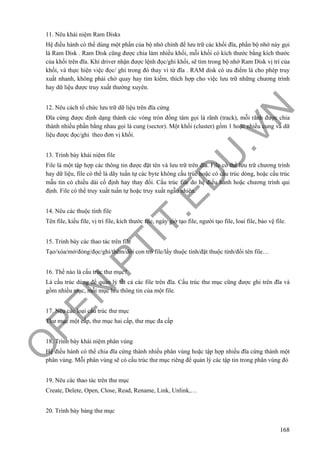 O
PEN
.PTIT.ED
U
.VN
168
11. Nêu khái niệm Ram Disks
Hệ điều hành có thể dùng một phần của bộ nhớ chính để lưu trữ các khối đĩa, phần bộ nhớ này gọi
là Ram Disk . Ram Disk cũng được chia làm nhiều khối, mỗi khối có kích thước bằng kích thước
của khối trên đĩa. Khi driver nhận được lệnh đọc/ghi khối, sẽ tìm trong bộ nhớ Ram Disk vị trí của
khối, và thực hiện việc đọc/ ghi trong đó thay vì từ đĩa . RAM disk có ưu điểm là cho phép truy
xuất nhanh, không phải chờ quay hay tìm kiếm, thích hợp cho việc lưu trữ những chương trình
hay dữ liệu được truy xuất thường xuyên.
12. Nêu cách tổ chức lưu trữ dữ liệu trên đĩa cứng
Đĩa cứng được định dạng thành các vòng tròn đồng tâm gọi là rãnh (track), mỗi rãnh được chia
thành nhiều phần bằng nhau gọi là cung (sector). Một khối (cluster) gồm 1 hoặc nhiều cung và dữ
liệu được đọc/ghi theo đơn vị khối.
13. Trình bày khái niệm file
File là một tập hợp các thông tin được đặt tên và lưu trữ trên đĩa. File có thể lưu trữ chương trình
hay dữ liệu, file có thể là dãy tuần tự các byte không cấu trúc hoặc có cấu trúc dòng, hoặc cấu trúc
mẫu tin có chiều dài cố định hay thay đổi. Cấu trúc file do hệ điều hành hoặc chương trình qui
định. File có thể truy xuất tuần tự hoặc truy xuất ngẫu nhiên.
14. Nêu các thuộc tính file
Tên file, kiểu file, vị trí file, kích thước file, ngày giờ tạo file, người tạo file, loai file, bảo vệ file.
15. Trình bày các thao tác trên file
Tạo/xóa/mở/đóng/đọc/ghi/thêm/dời con trỏ file/lấy thuộc tính/đặt thuộc tính/đổi tên file…
16. Thế nào là cấu trúc thư mục?
Là cấu trúc dùng để quản lý tất cả các file trên đĩa. Cấu trúc thư mục cũng được ghi trên đĩa và
gồm nhiều mục, mỗi mục lưu thông tin của một file.
17. Nêu các loại cấu trúc thư mục
Thư mục một cấp, thư mục hai cấp, thư mục đa cấp
18. Trình bày khái niệm phân vùng
Hệ điều hành có thể chia đĩa cứng thành nhiều phân vùng hoặc tập hợp nhiều đĩa cứng thành một
phân vùng. Mỗi phân vùng sẽ có cấu trúc thư mục riêng để quản lý các tập tin trong phân vùng đó
19. Nêu các thao tác trên thư mục
Create, Delete, Open, Close, Read, Rename, Link, Unlink,…
20. Trình bày bảng thư mục
 