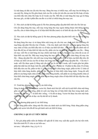 O
PEN
.PTIT.ED
U
.VN
169
Là một dạng cài đặt của cấu trúc thư mục. Bảng thư mục có nhiều mục, mỗi mục lưu trữ thông tin
của một file, thông tin file gồm thuộc tính của file và địa chỉ trên đĩa của toàn bộ file hoặc số hiệu
của khối đầu tiên chứa file hoặc là số I-node của file. Mỗi đĩa có một bảng thư mục gọi là bảng
thư mục gốc, cài đặt ở phần đầu của đĩa và có thể có nhiều bảng thư mục con.
21. Nêu cách cài đặt hệ thống quản lý file theo phương pháp cấp phát khối nhớ cho file liên tục
Chỉ cần dùng bảng thư mục, mỗi mục trong bảng thư mục ngoài những thuộc tính thông thường
của file, cần có thêm thông tin về số hiệu khối bắt đầu (start) và số khối đã cấp cho file (length).
22. Nêu cách cài đặt hệ thống quản lý file theo phương pháp cấp phát khối nhớ cho file là không
liên tục
Sử dụng bảng thư mục và sử dụng thêm một trong các cấu trúc sau: danh sách liên kết/bảng chỉ
mục/bảng cấp phát file/cấu trúc I-Nodes. - Cấu trúc danh sách liên kết: mỗi mục trong bảng thư
mục chứa số hiệu của khối đầu tiên và số hiệu của khối kết thúc , mỗi khối trên đĩa dành một số
byte đầu để lưu số hiệu khối kế tiếp của file, phần còn lại của khối sẽ lưu dữ liệu của file. - Bảng
chỉ mục: mỗi file có một bảng chỉ mục chiếm một hoặc vài khối, bảng chỉ mục chứa tất cả các số
hiệu khối của một file. Một mục trong bảng thư mục sẽ lưu số hiệu khối chứa bảng chỉ mục của
file. - Bảng cấp phát file: nếu mỗi mục trong bảng thư mục chỉ chứa số hiệu của khối đầu tiên, thì
số hiệu các khối còn lại của file sẽ được lưu trong một bảng gọi là bảng cấp phát file. - Cấu trúc I-
node: mỗi file được quản lý bằng một cấu trúc gọi là cấu trúc I-node, mỗi I-node gồm hai phần:
phần thứ nhất lưu trữ thuộc tính file, phần thứ hai gồm 13 phần tử: 10 phần tử đầu chứa 10 số hiệu
khối đầu tiên của file, phần tử thứ 11 chứa số hiệu khối chứa bảng single, phần tử thứ 12 chứa số
hiệu khối chứa bảng double, phần tử thứ 13 chứa số hiệu khối chứa bảng triple. Trong đó mỗi
phần tử của bảng triple chứa số hiệu khối chứa bảng double, mỗi phần tử của bảng double chứa số
hiệu khối chứa bảng single và mỗi phần tử của bảng single chứa số hiệu khối dữ liệu tiếp theo cấp
cho file.
23. Trình bày phương pháp quản lý các khối trống
Dùng là danh sách liên kết hoặc vector bit. Danh sách liên kết: mỗi nút là một khối chứa một bảng
gồm các số hiệu khối trống, phần tử cuối của bảng lưu số hiệu khối tiếp theo trong danh sách.
Vector bit: Bit thứ i = 1 là khối thứ i trống, = 0 là đã sử dụng. Vector bit được lưu trên một hoặc
nhiều khối đĩa, khi cần sẽ đọc vào bộ nhớ để xử lý nhanh.
24. Nêu phương pháp quản lý các khối hỏng
Có thể dùng phần mềm: dùng một file chứa các danh sách các khối hỏng. Hoặc dùng phần cứng:
dùng một sector trên đĩa để lưu giữ danh sách các khối bị hỏng.
CHƯƠNG 3: QUẢN LÝ TIẾN TRÌNH
1. Xét giải pháp phần mềm do Dekker đề nghị để tổ chức truy xuất độc quyền cho hai tiến trình.
Hai tiến trình P0, P1 chia sẻ các biến sau :
int turn; // đến phiên i hay j (i,j=0..1)
 