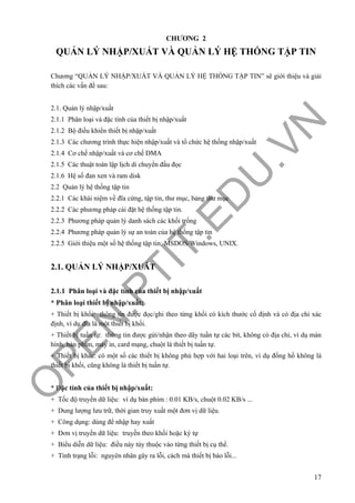 O
PEN
.PTIT.ED
U
.VN
17
CHƯƠNG 2
QUẢN LÝ NHẬP/XUẤT VÀ QUẢN LÝ HỆ THỐNG TẬP TIN
Chương “QUẢN LÝ NHẬP/XUẤT VÀ QUẢN LÝ HỆ THỐNG TẬP TIN” sẽ giới thiệu và giải
thích các vấn đề sau:
2.1. Quản lý nhập/xuất
2.1.1 Phân loại và đặc tính của thiết bị nhập/xuất
2.1.2 Bộ điều khiển thiết bị nhập/xuất
2.1.3 Các chương trình thực hiện nhập/xuất và tổ chức hệ thống nhập/xuất
2.1.4 Cơ chế nhập/xuất và cơ chế DMA
2.1.5 Các thuật toán lập lịch di chuyển đầu đọc
2.1.6 Hệ số đan xen và ram disk
2.2 Quản lý hệ thống tập tin
2.2.1 Các khái niệm về đĩa cứng, tập tin, thư mục, bảng thư mục
2.2.2 Các phương pháp cài đặt hệ thống tập tin.
2.2.3 Phương pháp quản lý danh sách các khối trống
2.2.4 Phương pháp quản lý sự an toàn của hệ thống tập tin
2.2.5 Giới thiệu một số hệ thống tập tin: MSDOS/Windows, UNIX.
2.1. QUẢN LÝ NHẬP/XUẤT
2.1.1 Phân loại và đặc tính của thiết bị nhập/xuất
* Phân loại thiết bị nhập/xuất:
+ Thiết bị khối: thông tin được đọc/ghi theo từng khối có kích thước cố định và có địa chỉ xác
định, ví dụ đĩa là một thiết bị khối.
+ Thiết bị tuần tự: thông tin được gửi/nhận theo dãy tuần tự các bit, không có địa chỉ, ví dụ màn
hình, bàn phím, máy in, card mạng, chuột là thiết bị tuần tự.
+ Thiết bị khác: có một số các thiết bị không phù hợp với hai loại trên, ví dụ đồng hồ không là
thiết bị khối, cũng không là thiết bị tuần tự.
* Đặc tính của thiết bị nhập/xuất:
+ Tốc độ truyền dữ liệu: ví dụ bàn phím : 0.01 KB/s, chuột 0.02 KB/s ...
+ Dung lượng lưu trữ, thời gian truy xuất một đơn vị dữ liệu.
+ Công dụng: dùng để nhập hay xuất
+ Đơn vị truyền dữ liệu: truyền theo khối hoặc ký tự
+ Biểu diễn dữ liệu: điều này tùy thuộc vào từng thiết bị cụ thể.
+ Tình trạng lỗi: nguyên nhân gây ra lỗi, cách mà thiết bị báo lỗi...
 