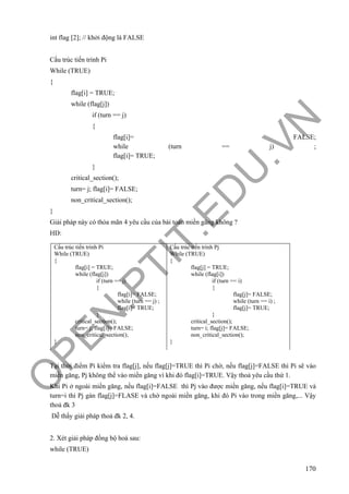 O
PEN
.PTIT.ED
U
.VN
170
int flag [2]; // khởi động là FALSE
Cấu trúc tiến trình Pi
While (TRUE)
{
flag[i] = TRUE;
while (flag[j])
if (turn == j)
{
flag[i]= FALSE;
while (turn == j) ;
flag[i]= TRUE;
}
critical_section();
turn= j; flag[i]= FALSE;
non_critical_section();
}
Giải pháp này có thỏa mãn 4 yêu cầu của bài toán miền găng không ?
HD:
Tại thời điểm Pi kiểm tra flag[j], nếu flag[j]=TRUE thì Pi chờ, nếu flag[j]=FALSE thì Pi sẽ vào
miền găng, Pj không thể vào miền găng vì khi đó flag[i]=TRUE. Vậy thoả yêu cầu thứ 1.
Khi Pi ở ngoài miền găng, nếu flag[i]=FALSE thì Pj vào được miền găng, nếu flag[i]=TRUE và
turn=i thì Pj gán flag[j]=FLASE và chờ ngoài miền găng, khi đó Pi vào trong miền găng,... Vậy
thoả đk 3
Dễ thấy giải pháp thoả đk 2, 4.
2. Xét giải pháp đồng bộ hoá sau:
while (TRUE)
Cấu trúc tiến trình Pi
While (TRUE)
{
flag[i] = TRUE;
while (flag[j])
if (turn == j)
{
flag[i]= FALSE;
while (turn == j) ;
flag[i]= TRUE;
}
critical_section();
turn= j; flag[i]= FALSE;
non_critical_section();
}
Cấu trúc tiến trình Pj
While (TRUE)
{
flag[j] = TRUE;
while (flag[i])
if (turn == i)
{
flag[j]= FALSE;
while (turn == i) ;
flag[j]= TRUE;
}
critical_section();
turn= i; flag[j]= FALSE;
non_critical_section();
}
 
