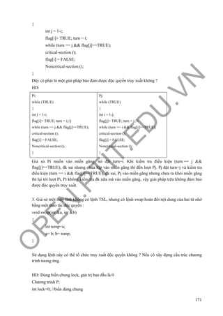 O
PEN
.PTIT.ED
U
.VN
171
{
int j = 1-i;
flag[i]= TRUE; turn = i;
while (turn == j && flag[j]==TRUE);
critical-section ();
flag[i] = FALSE;
Noncritical-section ();
}
Đây có phải là một giải pháp bảo đảm được độc quyền truy xuất không ?
HD:
Pi:
while (TRUE)
{
int j = 1-i;
flag[i]= TRUE; turn = i;//j
while (turn == j && flag[j]==TRUE);
critical-section ();
flag[i] = FALSE;
Noncritical-section ();
}
Pj:
while (TRUE)
{
int i = 1-j;
flag[j]= TRUE; turn = j;//i
while (turn == i && flag[i]==TRUE);
critical-section ();
flag[j] = FALSE;
Noncritical-section ();
}
Giả sử Pi muốn vào miền găng, nó đặt turn=i. Khi kiểm tra điều kiện (turn == j &&
flag[j]==TRUE), đk sai nhưng chưa kịp vào miền găng thì đến lượt Pj. Pj đặt turn=j và kiểm tra
điều kiện (turn == i && flag[i]==TRUE), đk sai, Pj vào miền găng nhưng chưa ra khỏi miền găng
thì lại tới lượt Pi, Pi không kiểm tra đk nữa mà vào miền găng, vậy giải pháp trên không đảm bảo
được độc quyền truy xuất.
3. Giả sử một máy tính không có lệnh TSL, nhưng có lệnh swap hoán đổi nội dung của hai từ nhớ
bằng một thao tác độc quyền :
void swap(int &a, int &b)
{
int temp=a;
a= b; b= temp;
}
Sử dụng lệnh này có thể tổ chức truy xuất độc quyền không ? Nếu có xây dựng cấu trúc chương
trình tương ứng.
HD: Dùng biến chung lock, gán trị ban đầu là 0
Chương trình P:
int lock=0; //biến dùng chung
 