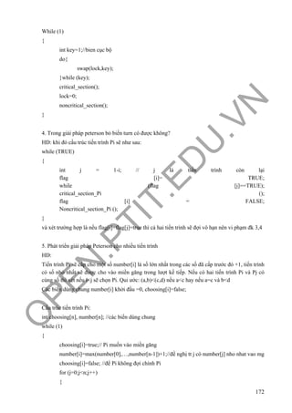 O
PEN
.PTIT.ED
U
.VN
172
While (1)
{
int key=1;//bien cục bộ
do{
swap(lock,key);
}while (key);
critical_section();
lock=0;
noncritical_section();
}
4. Trong giải pháp peterson bỏ biến turn có được không?
HD: khi đó cấu trúc tiến trình Pi sẽ như sau:
while (TRUE)
{
int j = 1-i; // j là tiến trình còn lại
flag [i]= TRUE;
while (flag [j]==TRUE);
critical_section_Pi ();
flag [i] = FALSE;
Noncritical_section_Pi ();
}
và xét trường hợp là nếu flag[i]=flag[j]=true thì cả hai tiến trình sẽ đợi vô hạn nên vi phạm đk 3,4
5. Phát triển giải pháp Peterson cho nhiều tiến trình
HD:
Tiến trình Pi sẽ cấp cho một số number[i] là số lớn nhất trong các số đã cấp trước đó +1, tiến trình
có số nhỏ nhất sẽ được cho vào miền găng trong lượt kế tiếp. Nếu có hai tiến trình Pi và Pj có
cùng số thì xét nếu i<j sẽ chọn Pi. Qui ước: (a,b)<(c,d) nếu a<c hay nếu a=c và b<d
Các biến dùng chung number[i] khởi đầu =0, choosing[i]=false;
Cấu trúc tiến trình Pi:
int choosing[n], number[n]; //các biến dùng chung
while (1)
{
choosing[i]=true;// Pi muốn vào miền găng
number[i]=max(number[0],…,number[n-1])+1;//đề nghị tt j có number[j] nho nhat vao mg
choosing[i]=false; //để Pi không đợi chính Pi
for (j=0;j<n;j++)
{
 